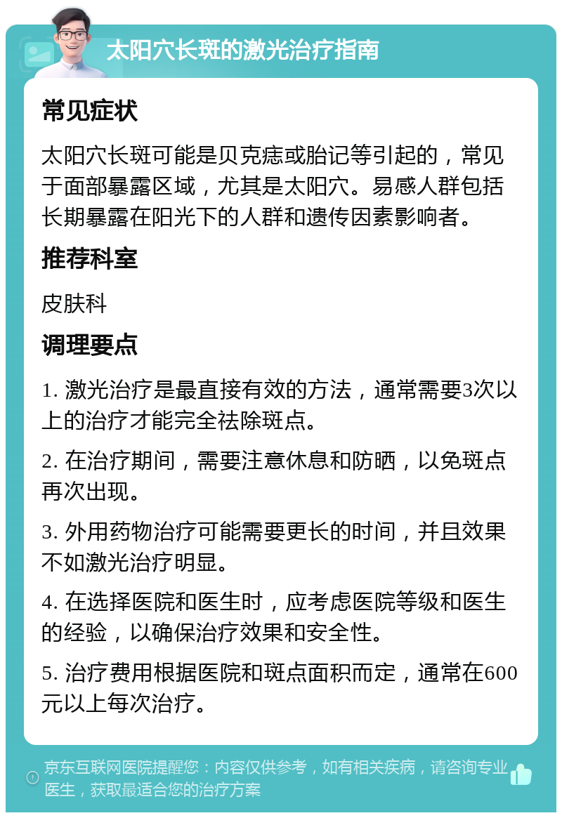 太阳穴长斑的激光治疗指南 常见症状 太阳穴长斑可能是贝克痣或胎记等引起的，常见于面部暴露区域，尤其是太阳穴。易感人群包括长期暴露在阳光下的人群和遗传因素影响者。 推荐科室 皮肤科 调理要点 1. 激光治疗是最直接有效的方法，通常需要3次以上的治疗才能完全祛除斑点。 2. 在治疗期间，需要注意休息和防晒，以免斑点再次出现。 3. 外用药物治疗可能需要更长的时间，并且效果不如激光治疗明显。 4. 在选择医院和医生时，应考虑医院等级和医生的经验，以确保治疗效果和安全性。 5. 治疗费用根据医院和斑点面积而定，通常在600元以上每次治疗。