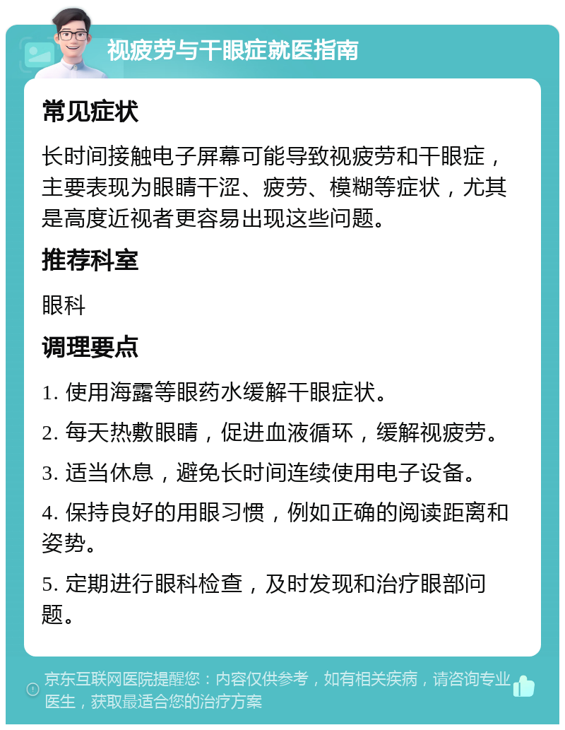 视疲劳与干眼症就医指南 常见症状 长时间接触电子屏幕可能导致视疲劳和干眼症，主要表现为眼睛干涩、疲劳、模糊等症状，尤其是高度近视者更容易出现这些问题。 推荐科室 眼科 调理要点 1. 使用海露等眼药水缓解干眼症状。 2. 每天热敷眼睛，促进血液循环，缓解视疲劳。 3. 适当休息，避免长时间连续使用电子设备。 4. 保持良好的用眼习惯，例如正确的阅读距离和姿势。 5. 定期进行眼科检查，及时发现和治疗眼部问题。