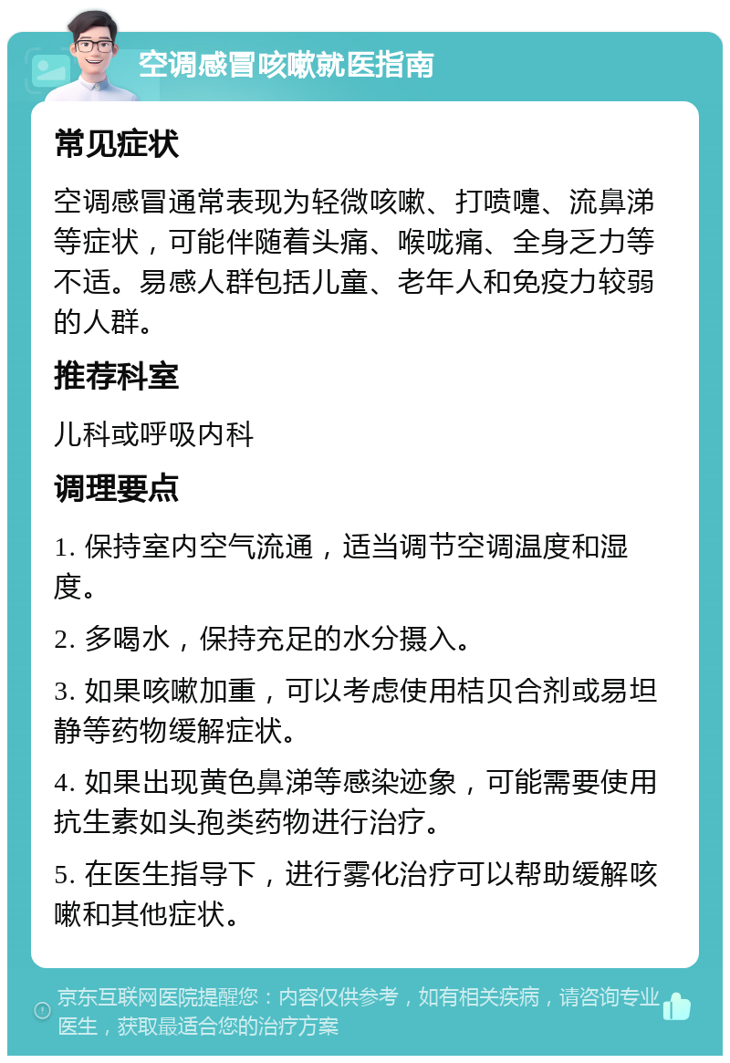 空调感冒咳嗽就医指南 常见症状 空调感冒通常表现为轻微咳嗽、打喷嚏、流鼻涕等症状，可能伴随着头痛、喉咙痛、全身乏力等不适。易感人群包括儿童、老年人和免疫力较弱的人群。 推荐科室 儿科或呼吸内科 调理要点 1. 保持室内空气流通，适当调节空调温度和湿度。 2. 多喝水，保持充足的水分摄入。 3. 如果咳嗽加重，可以考虑使用桔贝合剂或易坦静等药物缓解症状。 4. 如果出现黄色鼻涕等感染迹象，可能需要使用抗生素如头孢类药物进行治疗。 5. 在医生指导下，进行雾化治疗可以帮助缓解咳嗽和其他症状。