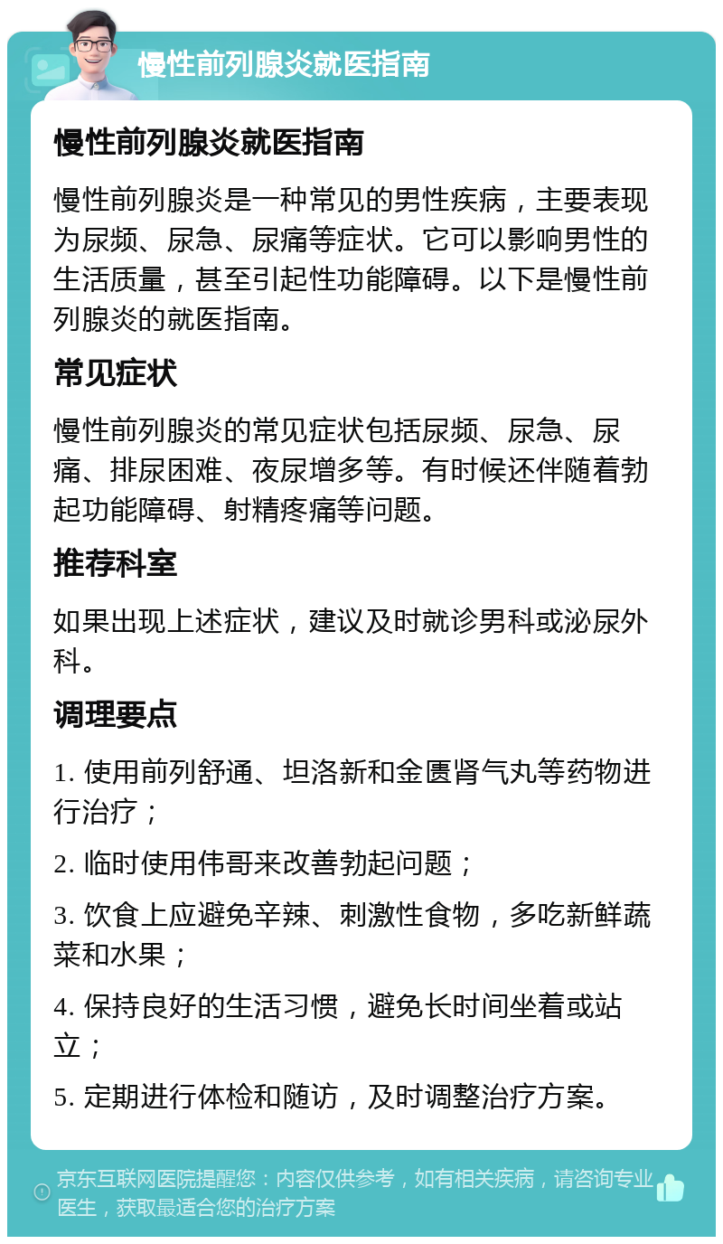 慢性前列腺炎就医指南 慢性前列腺炎就医指南 慢性前列腺炎是一种常见的男性疾病，主要表现为尿频、尿急、尿痛等症状。它可以影响男性的生活质量，甚至引起性功能障碍。以下是慢性前列腺炎的就医指南。 常见症状 慢性前列腺炎的常见症状包括尿频、尿急、尿痛、排尿困难、夜尿增多等。有时候还伴随着勃起功能障碍、射精疼痛等问题。 推荐科室 如果出现上述症状，建议及时就诊男科或泌尿外科。 调理要点 1. 使用前列舒通、坦洛新和金匮肾气丸等药物进行治疗； 2. 临时使用伟哥来改善勃起问题； 3. 饮食上应避免辛辣、刺激性食物，多吃新鲜蔬菜和水果； 4. 保持良好的生活习惯，避免长时间坐着或站立； 5. 定期进行体检和随访，及时调整治疗方案。