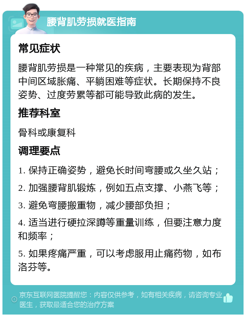 腰背肌劳损就医指南 常见症状 腰背肌劳损是一种常见的疾病，主要表现为背部中间区域胀痛、平躺困难等症状。长期保持不良姿势、过度劳累等都可能导致此病的发生。 推荐科室 骨科或康复科 调理要点 1. 保持正确姿势，避免长时间弯腰或久坐久站； 2. 加强腰背肌锻炼，例如五点支撑、小燕飞等； 3. 避免弯腰搬重物，减少腰部负担； 4. 适当进行硬拉深蹲等重量训练，但要注意力度和频率； 5. 如果疼痛严重，可以考虑服用止痛药物，如布洛芬等。