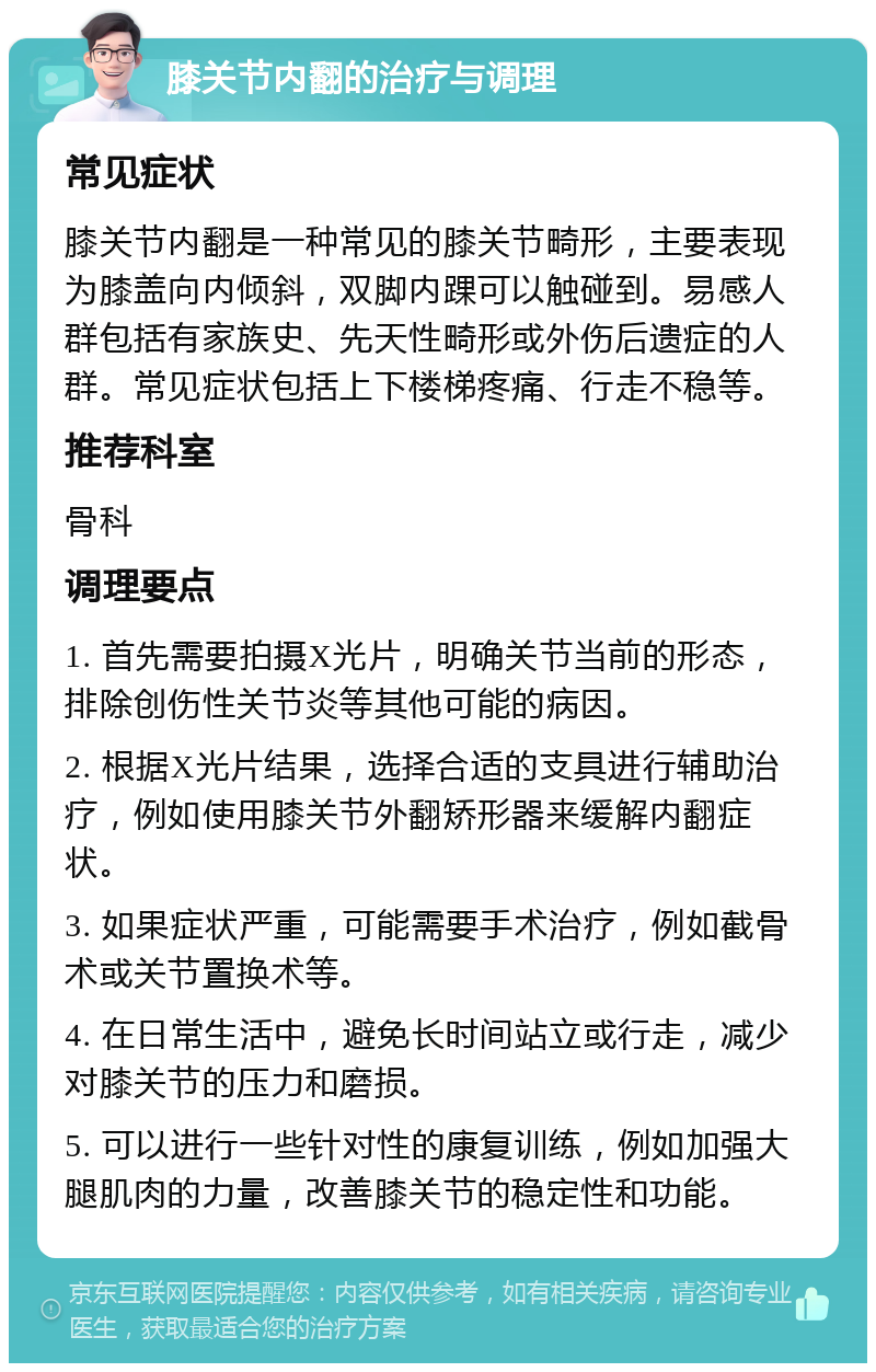 膝关节内翻的治疗与调理 常见症状 膝关节内翻是一种常见的膝关节畸形，主要表现为膝盖向内倾斜，双脚内踝可以触碰到。易感人群包括有家族史、先天性畸形或外伤后遗症的人群。常见症状包括上下楼梯疼痛、行走不稳等。 推荐科室 骨科 调理要点 1. 首先需要拍摄X光片，明确关节当前的形态，排除创伤性关节炎等其他可能的病因。 2. 根据X光片结果，选择合适的支具进行辅助治疗，例如使用膝关节外翻矫形器来缓解内翻症状。 3. 如果症状严重，可能需要手术治疗，例如截骨术或关节置换术等。 4. 在日常生活中，避免长时间站立或行走，减少对膝关节的压力和磨损。 5. 可以进行一些针对性的康复训练，例如加强大腿肌肉的力量，改善膝关节的稳定性和功能。