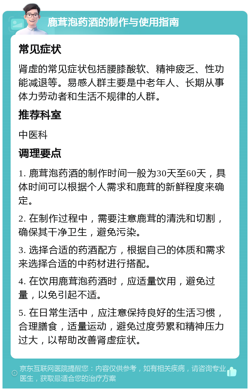 鹿茸泡药酒的制作与使用指南 常见症状 肾虚的常见症状包括腰膝酸软、精神疲乏、性功能减退等。易感人群主要是中老年人、长期从事体力劳动者和生活不规律的人群。 推荐科室 中医科 调理要点 1. 鹿茸泡药酒的制作时间一般为30天至60天，具体时间可以根据个人需求和鹿茸的新鲜程度来确定。 2. 在制作过程中，需要注意鹿茸的清洗和切割，确保其干净卫生，避免污染。 3. 选择合适的药酒配方，根据自己的体质和需求来选择合适的中药材进行搭配。 4. 在饮用鹿茸泡药酒时，应适量饮用，避免过量，以免引起不适。 5. 在日常生活中，应注意保持良好的生活习惯，合理膳食，适量运动，避免过度劳累和精神压力过大，以帮助改善肾虚症状。