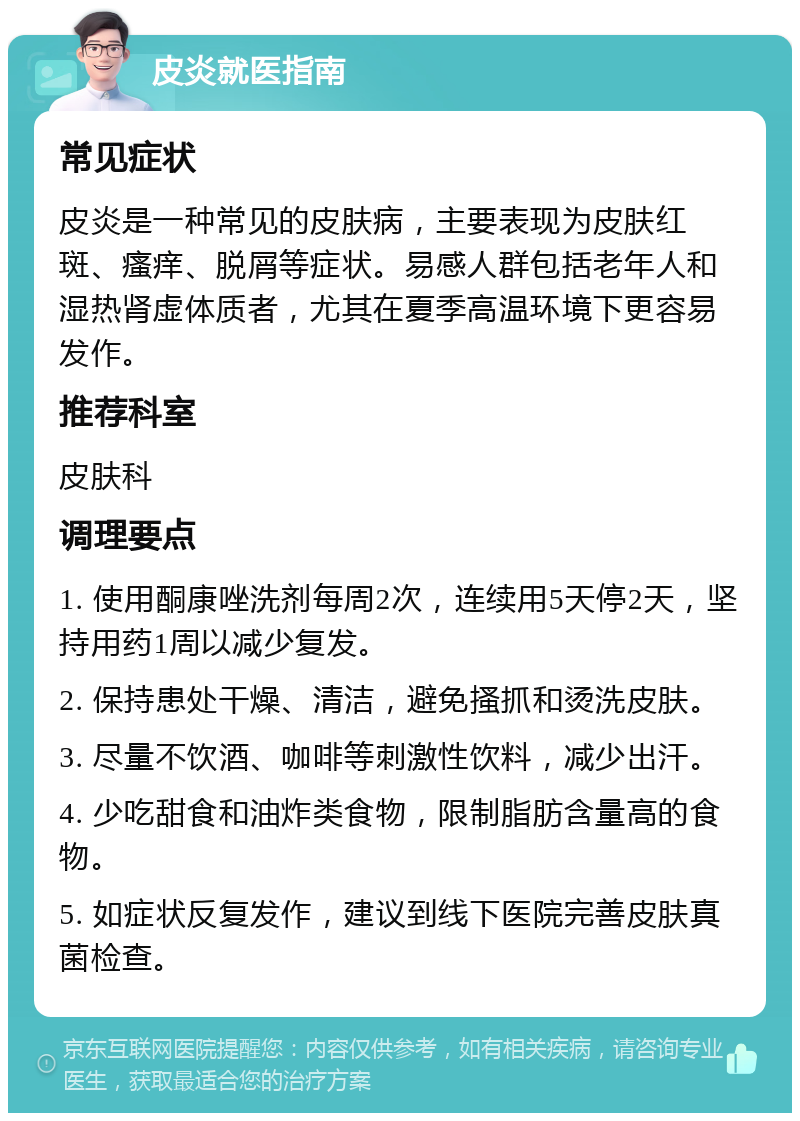 皮炎就医指南 常见症状 皮炎是一种常见的皮肤病，主要表现为皮肤红斑、瘙痒、脱屑等症状。易感人群包括老年人和湿热肾虚体质者，尤其在夏季高温环境下更容易发作。 推荐科室 皮肤科 调理要点 1. 使用酮康唑洗剂每周2次，连续用5天停2天，坚持用药1周以减少复发。 2. 保持患处干燥、清洁，避免搔抓和烫洗皮肤。 3. 尽量不饮酒、咖啡等刺激性饮料，减少出汗。 4. 少吃甜食和油炸类食物，限制脂肪含量高的食物。 5. 如症状反复发作，建议到线下医院完善皮肤真菌检查。