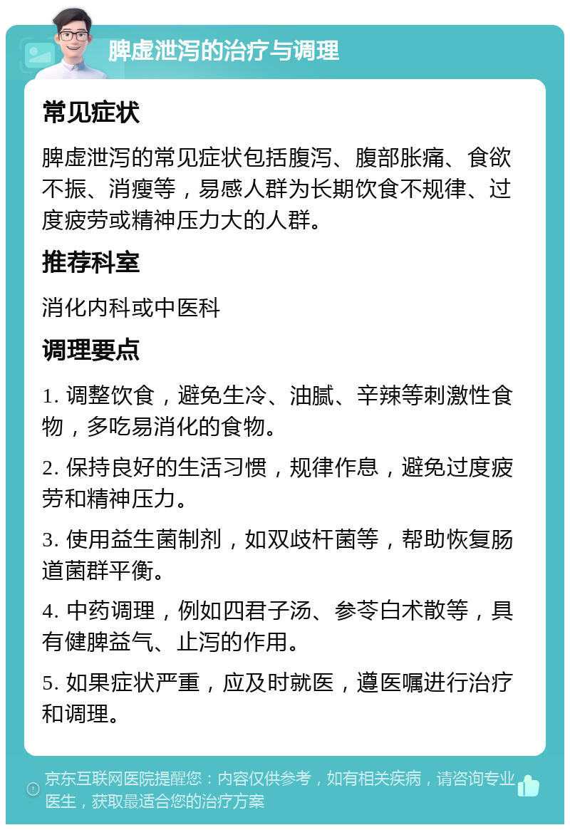 脾虚泄泻的治疗与调理 常见症状 脾虚泄泻的常见症状包括腹泻、腹部胀痛、食欲不振、消瘦等，易感人群为长期饮食不规律、过度疲劳或精神压力大的人群。 推荐科室 消化内科或中医科 调理要点 1. 调整饮食，避免生冷、油腻、辛辣等刺激性食物，多吃易消化的食物。 2. 保持良好的生活习惯，规律作息，避免过度疲劳和精神压力。 3. 使用益生菌制剂，如双歧杆菌等，帮助恢复肠道菌群平衡。 4. 中药调理，例如四君子汤、参苓白术散等，具有健脾益气、止泻的作用。 5. 如果症状严重，应及时就医，遵医嘱进行治疗和调理。