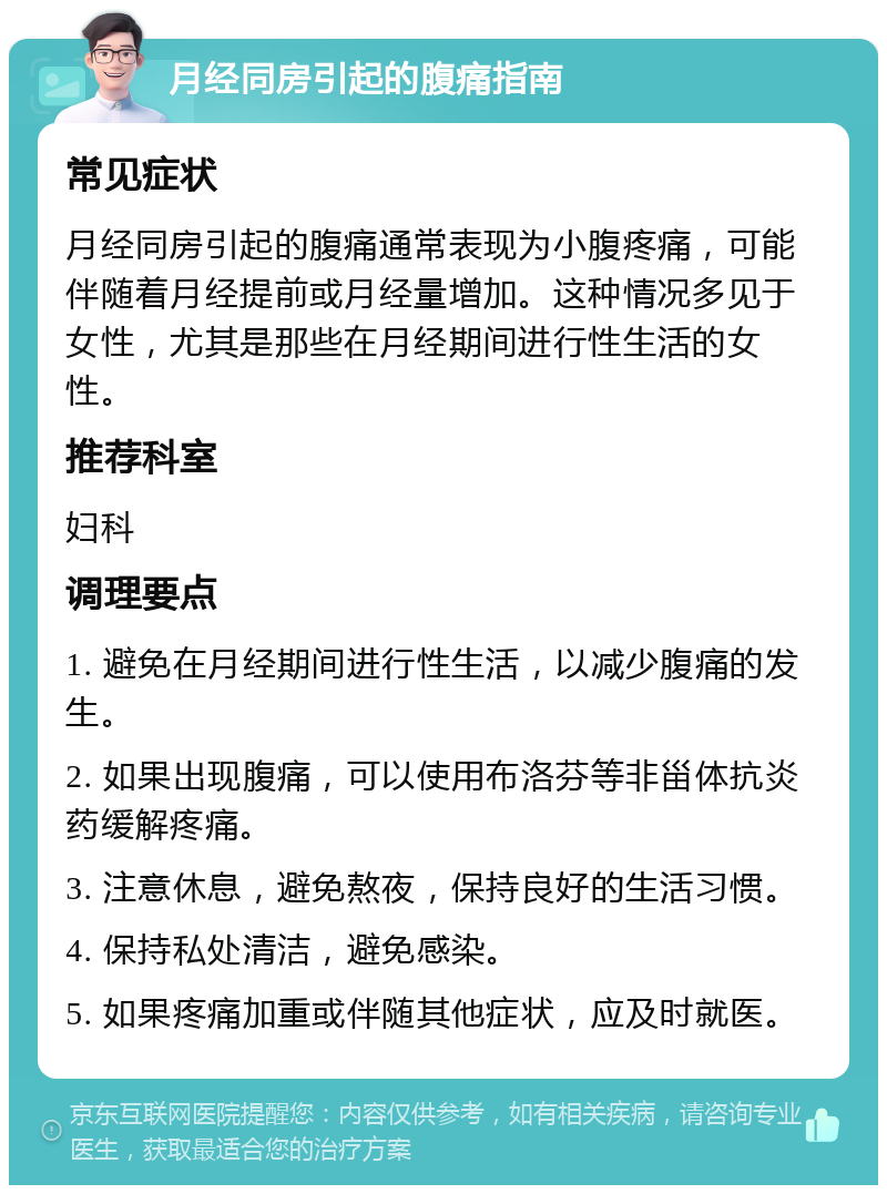 月经同房引起的腹痛指南 常见症状 月经同房引起的腹痛通常表现为小腹疼痛，可能伴随着月经提前或月经量增加。这种情况多见于女性，尤其是那些在月经期间进行性生活的女性。 推荐科室 妇科 调理要点 1. 避免在月经期间进行性生活，以减少腹痛的发生。 2. 如果出现腹痛，可以使用布洛芬等非甾体抗炎药缓解疼痛。 3. 注意休息，避免熬夜，保持良好的生活习惯。 4. 保持私处清洁，避免感染。 5. 如果疼痛加重或伴随其他症状，应及时就医。