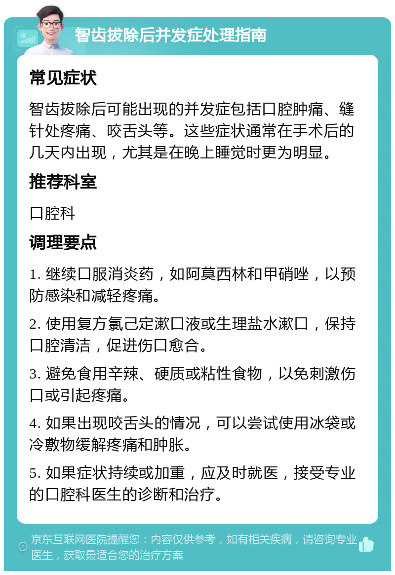 智齿拔除后并发症处理指南 常见症状 智齿拔除后可能出现的并发症包括口腔肿痛、缝针处疼痛、咬舌头等。这些症状通常在手术后的几天内出现，尤其是在晚上睡觉时更为明显。 推荐科室 口腔科 调理要点 1. 继续口服消炎药，如阿莫西林和甲硝唑，以预防感染和减轻疼痛。 2. 使用复方氯己定漱口液或生理盐水漱口，保持口腔清洁，促进伤口愈合。 3. 避免食用辛辣、硬质或粘性食物，以免刺激伤口或引起疼痛。 4. 如果出现咬舌头的情况，可以尝试使用冰袋或冷敷物缓解疼痛和肿胀。 5. 如果症状持续或加重，应及时就医，接受专业的口腔科医生的诊断和治疗。