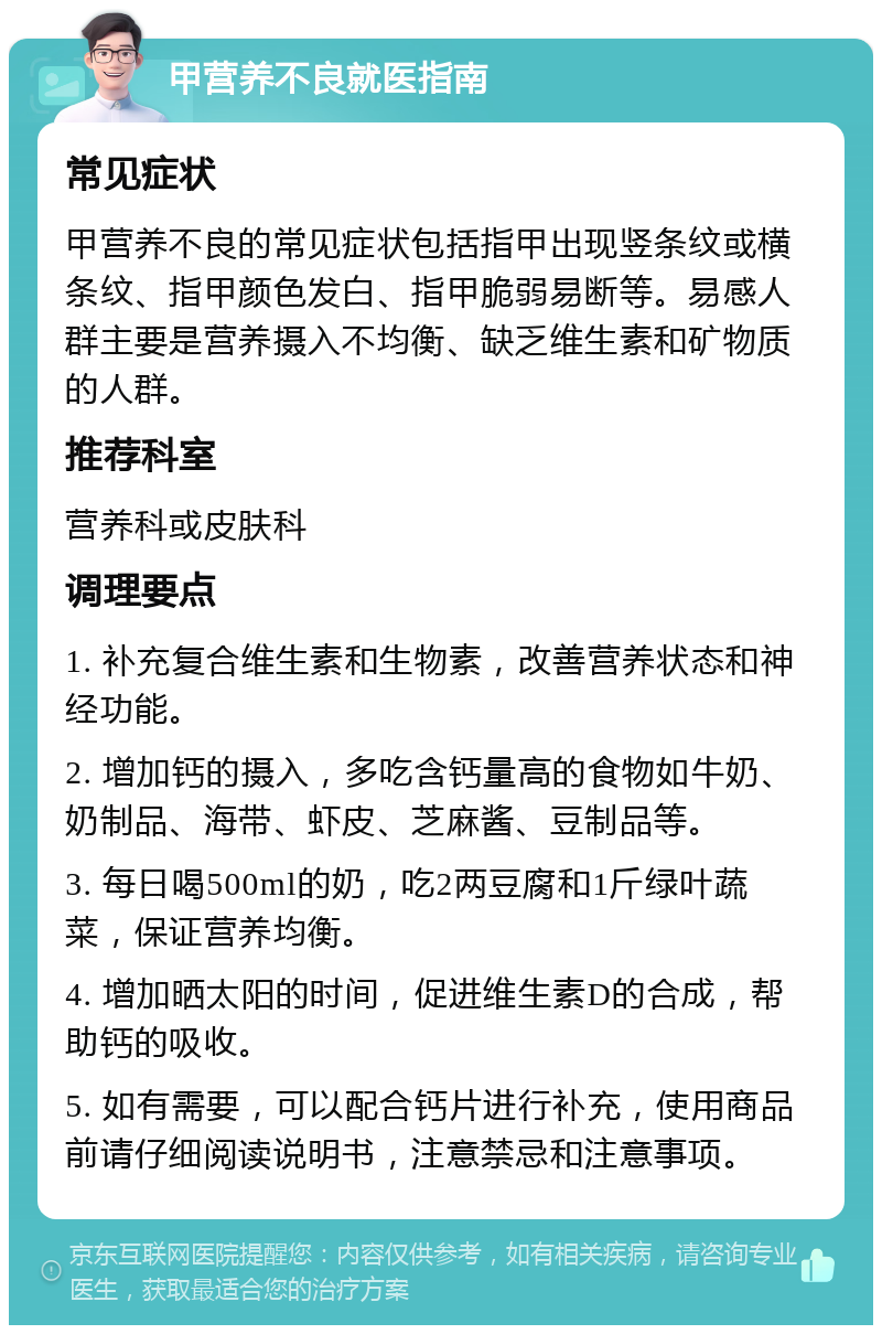 甲营养不良就医指南 常见症状 甲营养不良的常见症状包括指甲出现竖条纹或横条纹、指甲颜色发白、指甲脆弱易断等。易感人群主要是营养摄入不均衡、缺乏维生素和矿物质的人群。 推荐科室 营养科或皮肤科 调理要点 1. 补充复合维生素和生物素，改善营养状态和神经功能。 2. 增加钙的摄入，多吃含钙量高的食物如牛奶、奶制品、海带、虾皮、芝麻酱、豆制品等。 3. 每日喝500ml的奶，吃2两豆腐和1斤绿叶蔬菜，保证营养均衡。 4. 增加晒太阳的时间，促进维生素D的合成，帮助钙的吸收。 5. 如有需要，可以配合钙片进行补充，使用商品前请仔细阅读说明书，注意禁忌和注意事项。