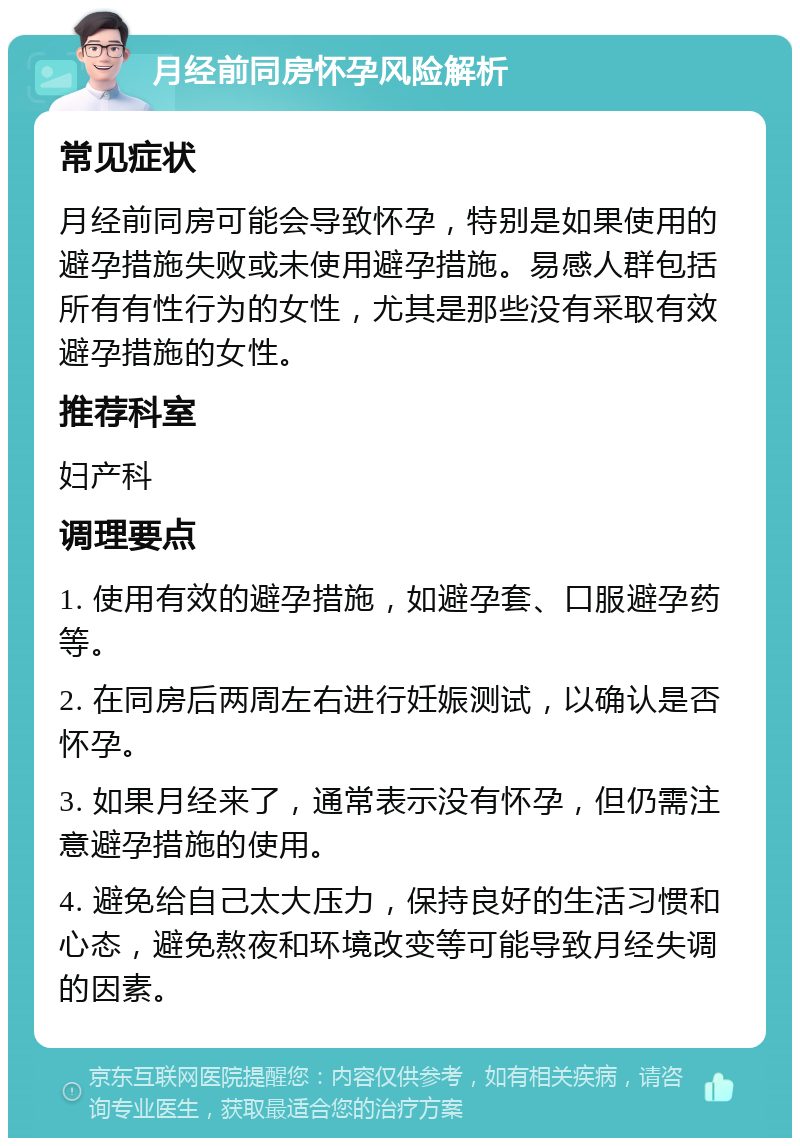 月经前同房怀孕风险解析 常见症状 月经前同房可能会导致怀孕，特别是如果使用的避孕措施失败或未使用避孕措施。易感人群包括所有有性行为的女性，尤其是那些没有采取有效避孕措施的女性。 推荐科室 妇产科 调理要点 1. 使用有效的避孕措施，如避孕套、口服避孕药等。 2. 在同房后两周左右进行妊娠测试，以确认是否怀孕。 3. 如果月经来了，通常表示没有怀孕，但仍需注意避孕措施的使用。 4. 避免给自己太大压力，保持良好的生活习惯和心态，避免熬夜和环境改变等可能导致月经失调的因素。