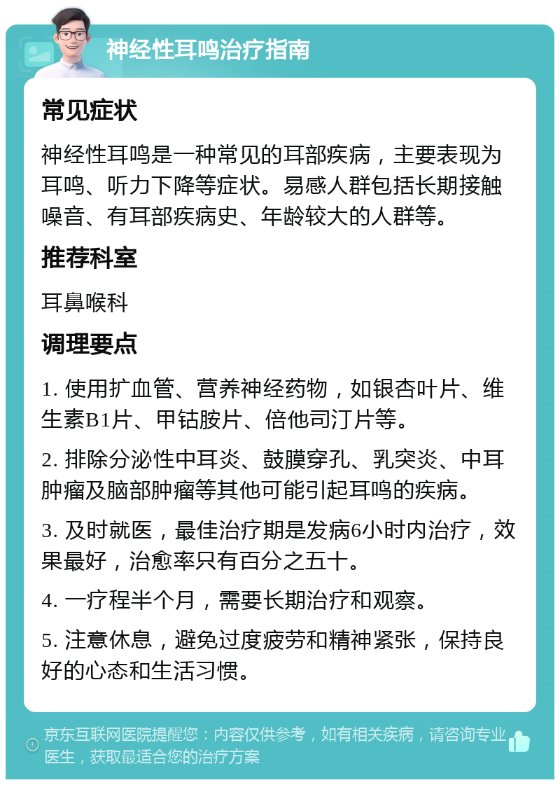 神经性耳鸣治疗指南 常见症状 神经性耳鸣是一种常见的耳部疾病，主要表现为耳鸣、听力下降等症状。易感人群包括长期接触噪音、有耳部疾病史、年龄较大的人群等。 推荐科室 耳鼻喉科 调理要点 1. 使用扩血管、营养神经药物，如银杏叶片、维生素B1片、甲钴胺片、倍他司汀片等。 2. 排除分泌性中耳炎、鼓膜穿孔、乳突炎、中耳肿瘤及脑部肿瘤等其他可能引起耳鸣的疾病。 3. 及时就医，最佳治疗期是发病6小时内治疗，效果最好，治愈率只有百分之五十。 4. 一疗程半个月，需要长期治疗和观察。 5. 注意休息，避免过度疲劳和精神紧张，保持良好的心态和生活习惯。