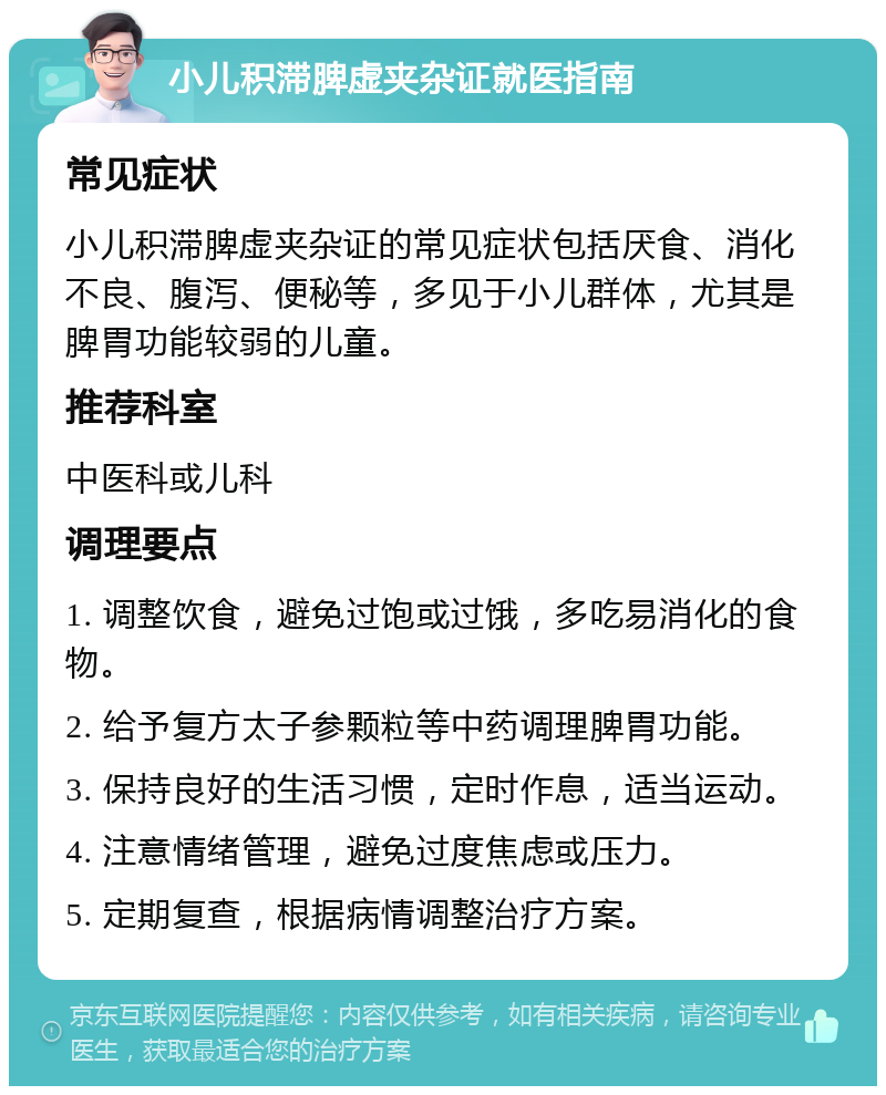 小儿积滞脾虚夹杂证就医指南 常见症状 小儿积滞脾虚夹杂证的常见症状包括厌食、消化不良、腹泻、便秘等，多见于小儿群体，尤其是脾胃功能较弱的儿童。 推荐科室 中医科或儿科 调理要点 1. 调整饮食，避免过饱或过饿，多吃易消化的食物。 2. 给予复方太子参颗粒等中药调理脾胃功能。 3. 保持良好的生活习惯，定时作息，适当运动。 4. 注意情绪管理，避免过度焦虑或压力。 5. 定期复查，根据病情调整治疗方案。