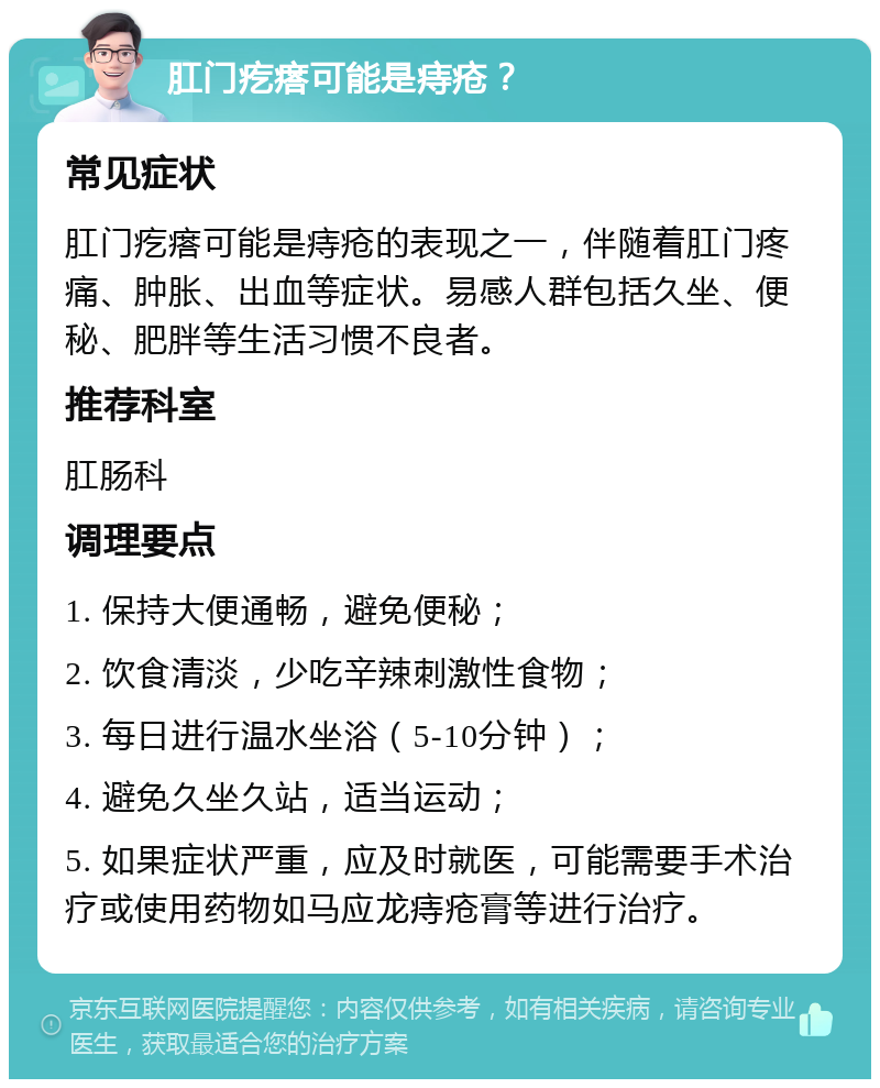 肛门疙瘩可能是痔疮？ 常见症状 肛门疙瘩可能是痔疮的表现之一，伴随着肛门疼痛、肿胀、出血等症状。易感人群包括久坐、便秘、肥胖等生活习惯不良者。 推荐科室 肛肠科 调理要点 1. 保持大便通畅，避免便秘； 2. 饮食清淡，少吃辛辣刺激性食物； 3. 每日进行温水坐浴（5-10分钟）； 4. 避免久坐久站，适当运动； 5. 如果症状严重，应及时就医，可能需要手术治疗或使用药物如马应龙痔疮膏等进行治疗。