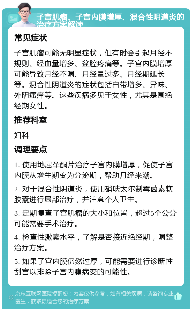 子宫肌瘤、子宫内膜增厚、混合性阴道炎的治疗方案解读 常见症状 子宫肌瘤可能无明显症状，但有时会引起月经不规则、经血量增多、盆腔疼痛等。子宫内膜增厚可能导致月经不调、月经量过多、月经期延长等。混合性阴道炎的症状包括白带增多、异味、外阴瘙痒等。这些疾病多见于女性，尤其是围绝经期女性。 推荐科室 妇科 调理要点 1. 使用地屈孕酮片治疗子宫内膜增厚，促使子宫内膜从增生期变为分泌期，帮助月经来潮。 2. 对于混合性阴道炎，使用硝呋太尔制霉菌素软胶囊进行局部治疗，并注意个人卫生。 3. 定期复查子宫肌瘤的大小和位置，超过5个公分可能需要手术治疗。 4. 检查性激素水平，了解是否接近绝经期，调整治疗方案。 5. 如果子宫内膜仍然过厚，可能需要进行诊断性刮宫以排除子宫内膜病变的可能性。