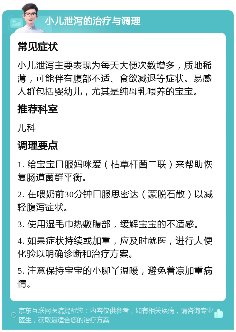 小儿泄泻的治疗与调理 常见症状 小儿泄泻主要表现为每天大便次数增多，质地稀薄，可能伴有腹部不适、食欲减退等症状。易感人群包括婴幼儿，尤其是纯母乳喂养的宝宝。 推荐科室 儿科 调理要点 1. 给宝宝口服妈咪爱（枯草杆菌二联）来帮助恢复肠道菌群平衡。 2. 在喂奶前30分钟口服思密达（蒙脱石散）以减轻腹泻症状。 3. 使用湿毛巾热敷腹部，缓解宝宝的不适感。 4. 如果症状持续或加重，应及时就医，进行大便化验以明确诊断和治疗方案。 5. 注意保持宝宝的小脚丫温暖，避免着凉加重病情。