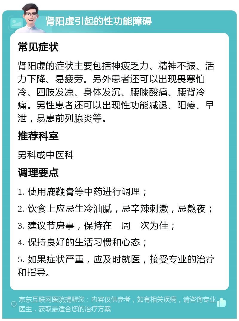 肾阳虚引起的性功能障碍 常见症状 肾阳虚的症状主要包括神疲乏力、精神不振、活力下降、易疲劳。另外患者还可以出现畏寒怕冷、四肢发凉、身体发沉、腰膝酸痛、腰背冷痛。男性患者还可以出现性功能减退、阳痿、早泄，易患前列腺炎等。 推荐科室 男科或中医科 调理要点 1. 使用鹿鞭膏等中药进行调理； 2. 饮食上应忌生冷油腻，忌辛辣刺激，忌熬夜； 3. 建议节房事，保持在一周一次为佳； 4. 保持良好的生活习惯和心态； 5. 如果症状严重，应及时就医，接受专业的治疗和指导。