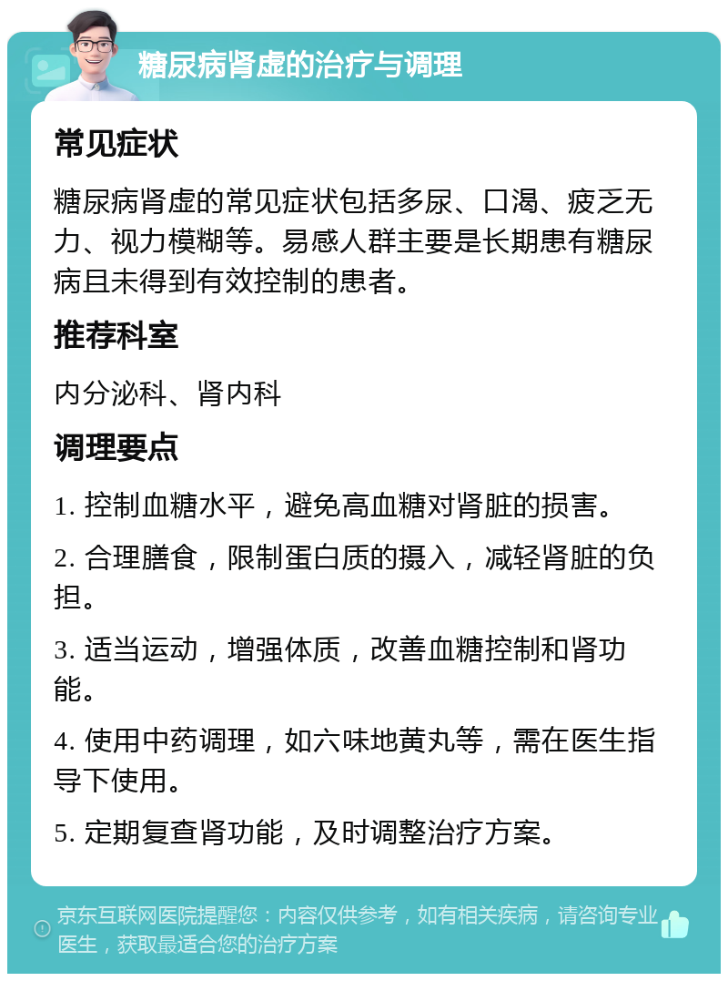 糖尿病肾虚的治疗与调理 常见症状 糖尿病肾虚的常见症状包括多尿、口渴、疲乏无力、视力模糊等。易感人群主要是长期患有糖尿病且未得到有效控制的患者。 推荐科室 内分泌科、肾内科 调理要点 1. 控制血糖水平，避免高血糖对肾脏的损害。 2. 合理膳食，限制蛋白质的摄入，减轻肾脏的负担。 3. 适当运动，增强体质，改善血糖控制和肾功能。 4. 使用中药调理，如六味地黄丸等，需在医生指导下使用。 5. 定期复查肾功能，及时调整治疗方案。