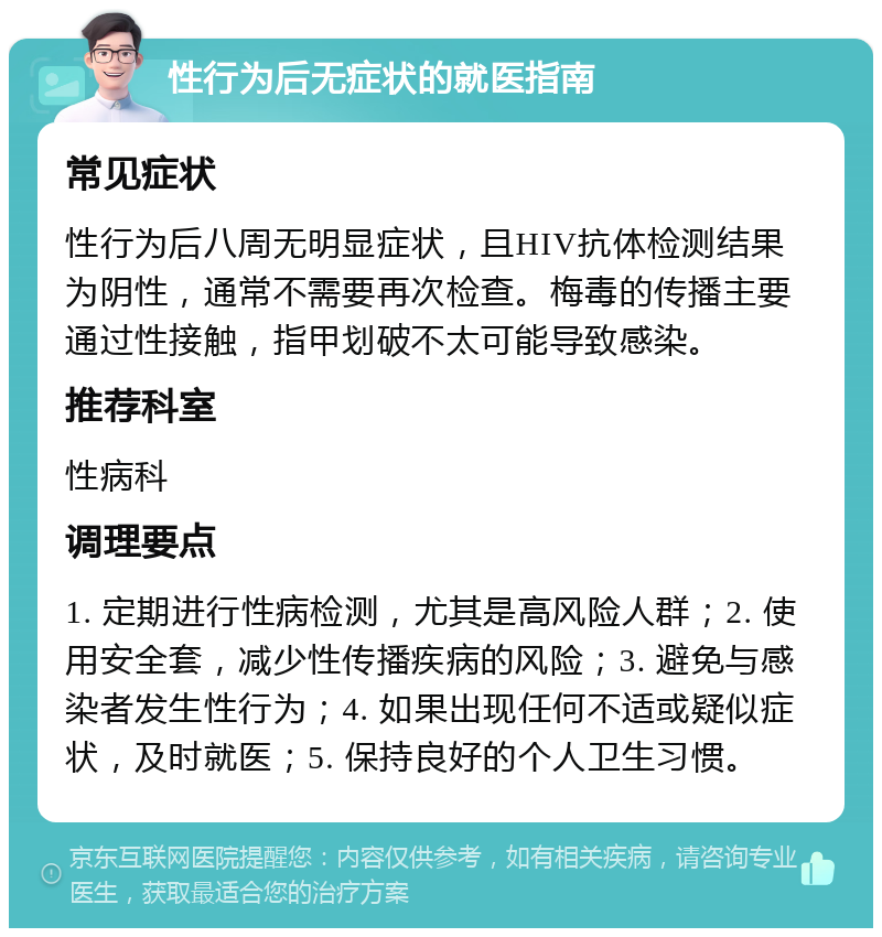 性行为后无症状的就医指南 常见症状 性行为后八周无明显症状，且HIV抗体检测结果为阴性，通常不需要再次检查。梅毒的传播主要通过性接触，指甲划破不太可能导致感染。 推荐科室 性病科 调理要点 1. 定期进行性病检测，尤其是高风险人群；2. 使用安全套，减少性传播疾病的风险；3. 避免与感染者发生性行为；4. 如果出现任何不适或疑似症状，及时就医；5. 保持良好的个人卫生习惯。