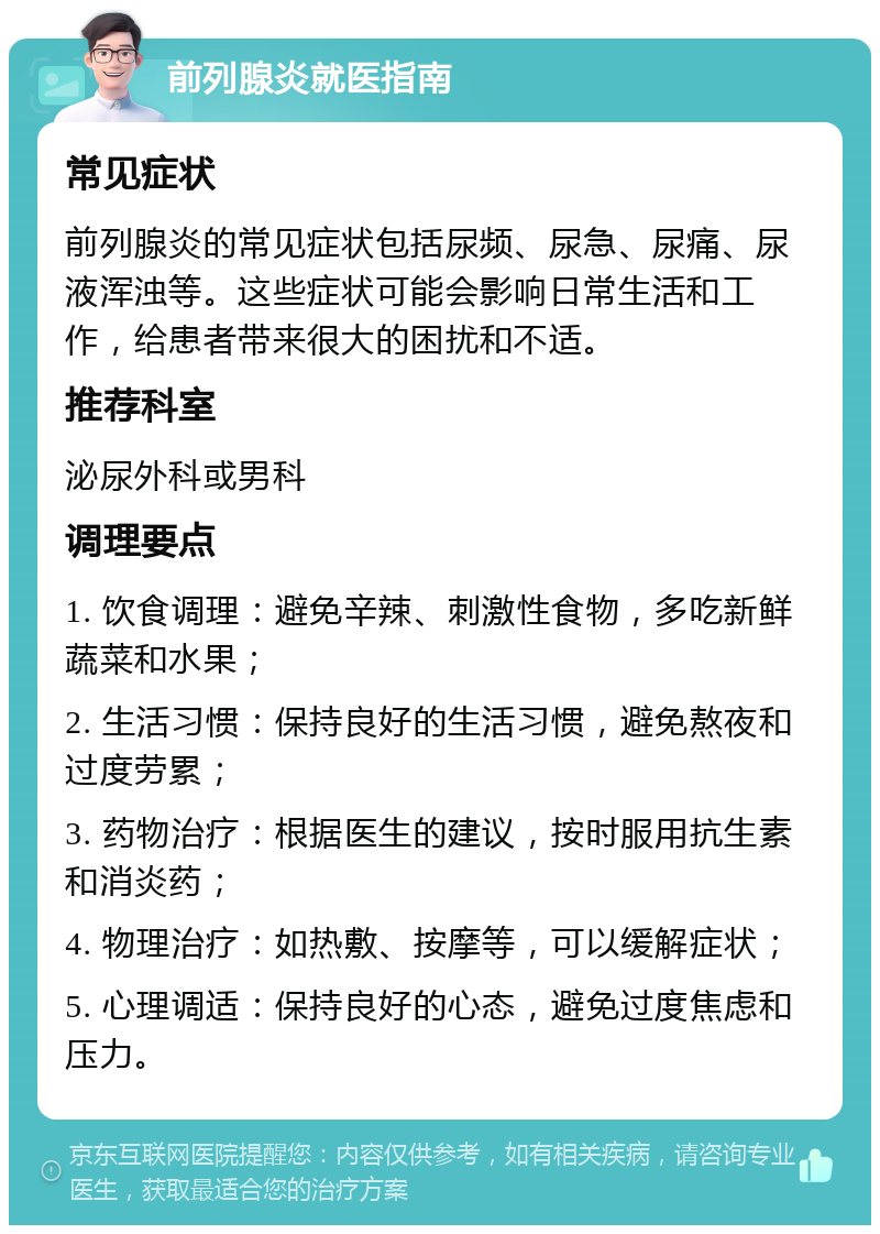 前列腺炎就医指南 常见症状 前列腺炎的常见症状包括尿频、尿急、尿痛、尿液浑浊等。这些症状可能会影响日常生活和工作，给患者带来很大的困扰和不适。 推荐科室 泌尿外科或男科 调理要点 1. 饮食调理：避免辛辣、刺激性食物，多吃新鲜蔬菜和水果； 2. 生活习惯：保持良好的生活习惯，避免熬夜和过度劳累； 3. 药物治疗：根据医生的建议，按时服用抗生素和消炎药； 4. 物理治疗：如热敷、按摩等，可以缓解症状； 5. 心理调适：保持良好的心态，避免过度焦虑和压力。