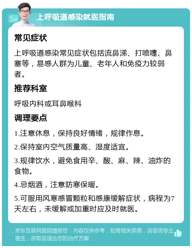 上呼吸道感染就医指南 常见症状 上呼吸道感染常见症状包括流鼻涕、打喷嚏、鼻塞等，易感人群为儿童、老年人和免疫力较弱者。 推荐科室 呼吸内科或耳鼻喉科 调理要点 1.注意休息，保持良好情绪，规律作息。 2.保持室内空气质量高、湿度适宜。 3.规律饮水，避免食用辛、酸、麻、辣、油炸的食物。 4.忌烟酒，注意防寒保暖。 5.可服用风寒感冒颗粒和感康缓解症状，病程为7天左右，未缓解或加重时应及时就医。