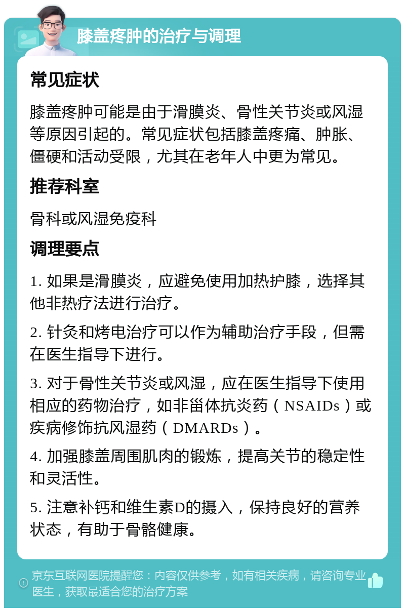 膝盖疼肿的治疗与调理 常见症状 膝盖疼肿可能是由于滑膜炎、骨性关节炎或风湿等原因引起的。常见症状包括膝盖疼痛、肿胀、僵硬和活动受限，尤其在老年人中更为常见。 推荐科室 骨科或风湿免疫科 调理要点 1. 如果是滑膜炎，应避免使用加热护膝，选择其他非热疗法进行治疗。 2. 针灸和烤电治疗可以作为辅助治疗手段，但需在医生指导下进行。 3. 对于骨性关节炎或风湿，应在医生指导下使用相应的药物治疗，如非甾体抗炎药（NSAIDs）或疾病修饰抗风湿药（DMARDs）。 4. 加强膝盖周围肌肉的锻炼，提高关节的稳定性和灵活性。 5. 注意补钙和维生素D的摄入，保持良好的营养状态，有助于骨骼健康。