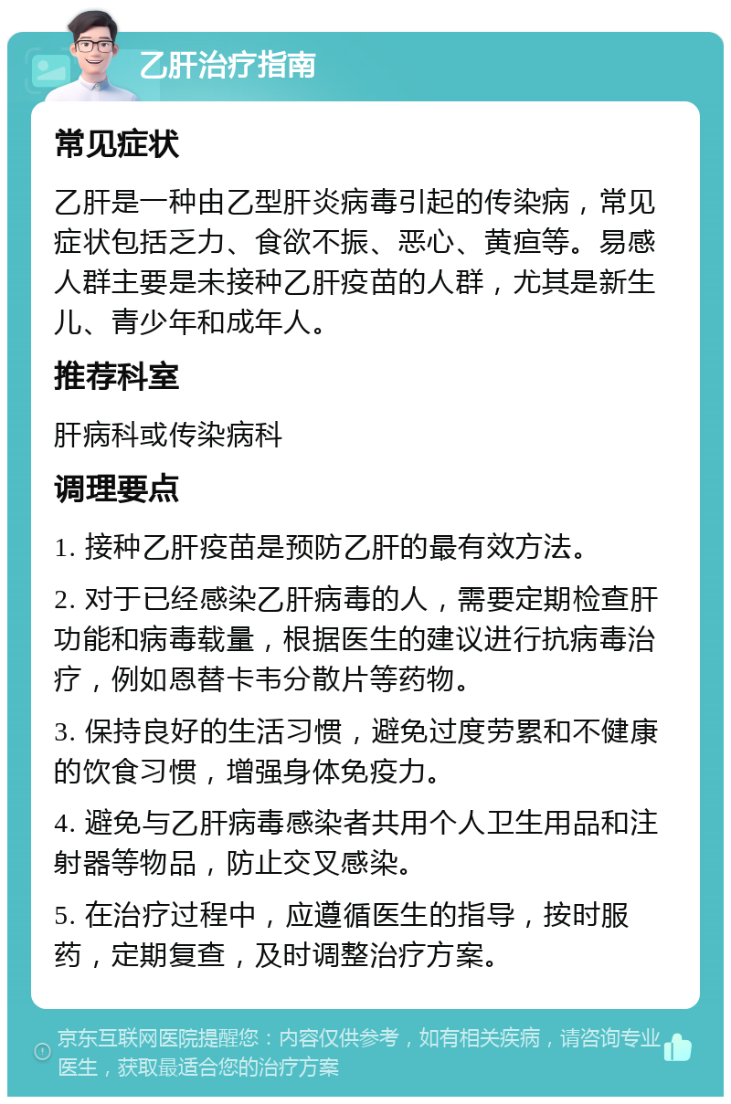 乙肝治疗指南 常见症状 乙肝是一种由乙型肝炎病毒引起的传染病，常见症状包括乏力、食欲不振、恶心、黄疸等。易感人群主要是未接种乙肝疫苗的人群，尤其是新生儿、青少年和成年人。 推荐科室 肝病科或传染病科 调理要点 1. 接种乙肝疫苗是预防乙肝的最有效方法。 2. 对于已经感染乙肝病毒的人，需要定期检查肝功能和病毒载量，根据医生的建议进行抗病毒治疗，例如恩替卡韦分散片等药物。 3. 保持良好的生活习惯，避免过度劳累和不健康的饮食习惯，增强身体免疫力。 4. 避免与乙肝病毒感染者共用个人卫生用品和注射器等物品，防止交叉感染。 5. 在治疗过程中，应遵循医生的指导，按时服药，定期复查，及时调整治疗方案。