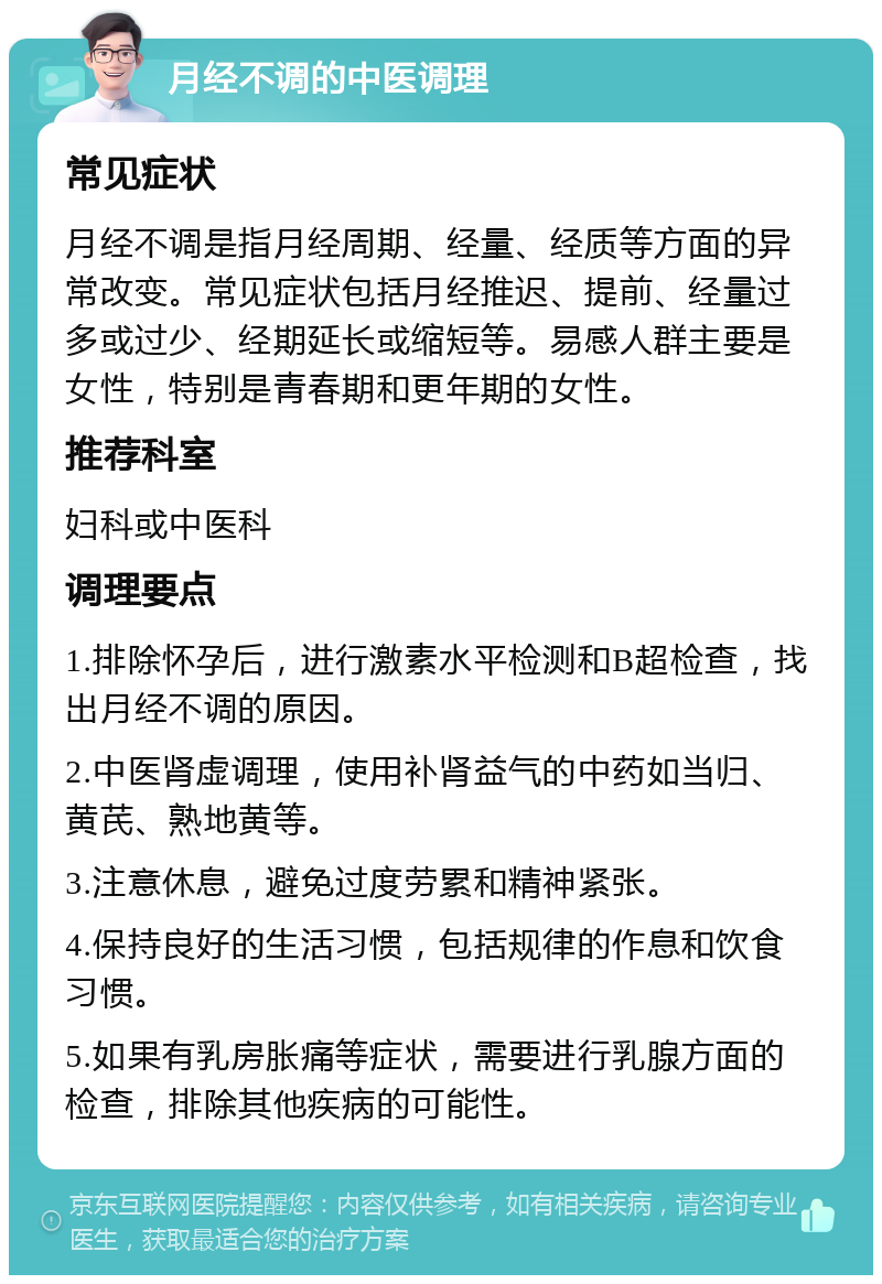 月经不调的中医调理 常见症状 月经不调是指月经周期、经量、经质等方面的异常改变。常见症状包括月经推迟、提前、经量过多或过少、经期延长或缩短等。易感人群主要是女性，特别是青春期和更年期的女性。 推荐科室 妇科或中医科 调理要点 1.排除怀孕后，进行激素水平检测和B超检查，找出月经不调的原因。 2.中医肾虚调理，使用补肾益气的中药如当归、黄芪、熟地黄等。 3.注意休息，避免过度劳累和精神紧张。 4.保持良好的生活习惯，包括规律的作息和饮食习惯。 5.如果有乳房胀痛等症状，需要进行乳腺方面的检查，排除其他疾病的可能性。