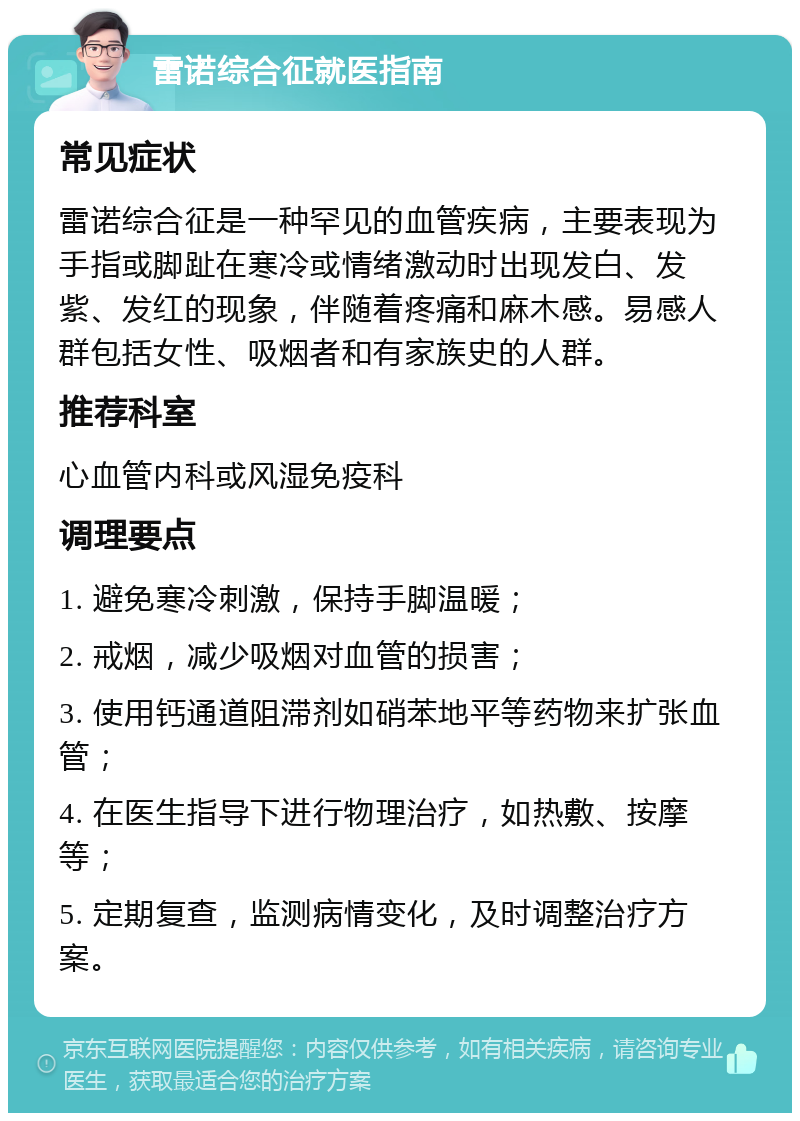 雷诺综合征就医指南 常见症状 雷诺综合征是一种罕见的血管疾病，主要表现为手指或脚趾在寒冷或情绪激动时出现发白、发紫、发红的现象，伴随着疼痛和麻木感。易感人群包括女性、吸烟者和有家族史的人群。 推荐科室 心血管内科或风湿免疫科 调理要点 1. 避免寒冷刺激，保持手脚温暖； 2. 戒烟，减少吸烟对血管的损害； 3. 使用钙通道阻滞剂如硝苯地平等药物来扩张血管； 4. 在医生指导下进行物理治疗，如热敷、按摩等； 5. 定期复查，监测病情变化，及时调整治疗方案。