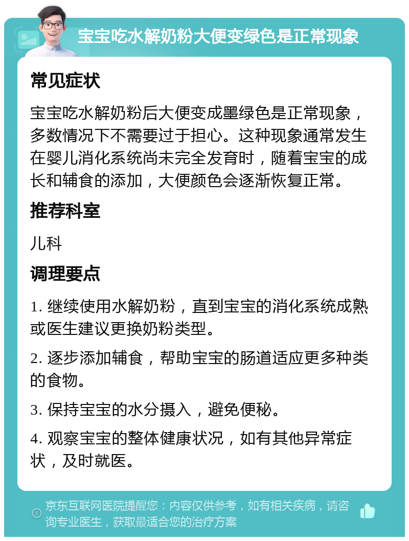 宝宝吃水解奶粉大便变绿色是正常现象 常见症状 宝宝吃水解奶粉后大便变成墨绿色是正常现象，多数情况下不需要过于担心。这种现象通常发生在婴儿消化系统尚未完全发育时，随着宝宝的成长和辅食的添加，大便颜色会逐渐恢复正常。 推荐科室 儿科 调理要点 1. 继续使用水解奶粉，直到宝宝的消化系统成熟或医生建议更换奶粉类型。 2. 逐步添加辅食，帮助宝宝的肠道适应更多种类的食物。 3. 保持宝宝的水分摄入，避免便秘。 4. 观察宝宝的整体健康状况，如有其他异常症状，及时就医。