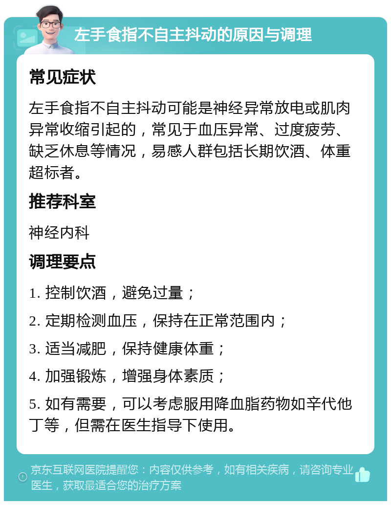 左手食指不自主抖动的原因与调理 常见症状 左手食指不自主抖动可能是神经异常放电或肌肉异常收缩引起的，常见于血压异常、过度疲劳、缺乏休息等情况，易感人群包括长期饮酒、体重超标者。 推荐科室 神经内科 调理要点 1. 控制饮酒，避免过量； 2. 定期检测血压，保持在正常范围内； 3. 适当减肥，保持健康体重； 4. 加强锻炼，增强身体素质； 5. 如有需要，可以考虑服用降血脂药物如辛代他丁等，但需在医生指导下使用。