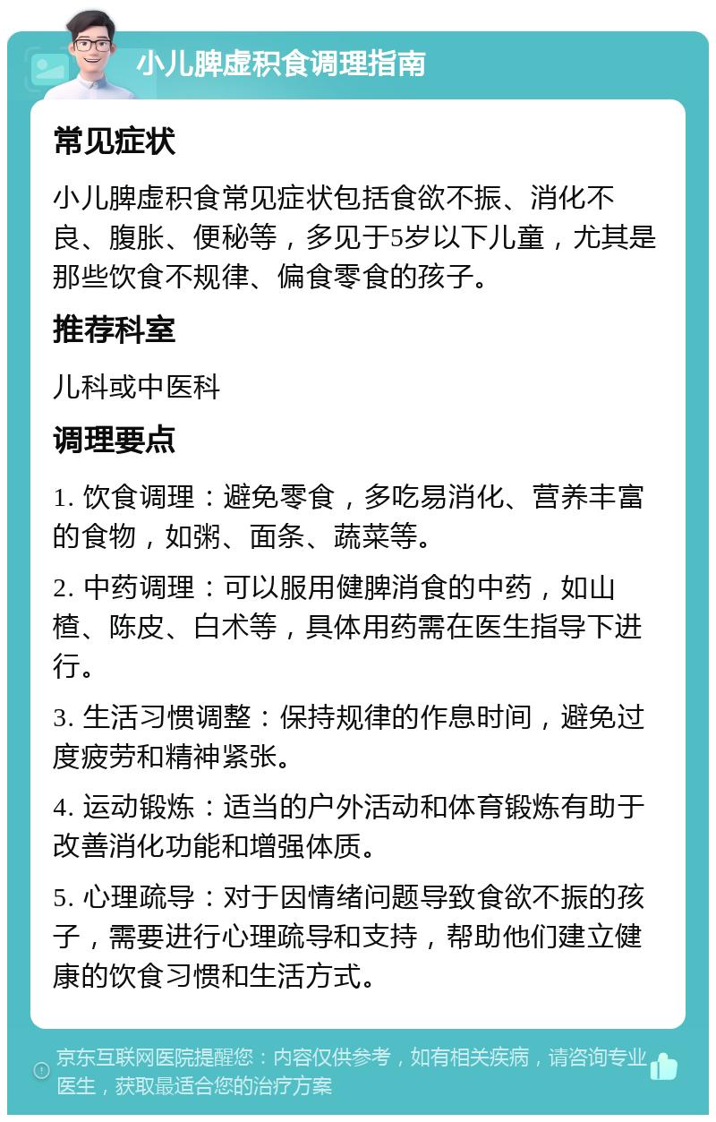 小儿脾虚积食调理指南 常见症状 小儿脾虚积食常见症状包括食欲不振、消化不良、腹胀、便秘等，多见于5岁以下儿童，尤其是那些饮食不规律、偏食零食的孩子。 推荐科室 儿科或中医科 调理要点 1. 饮食调理：避免零食，多吃易消化、营养丰富的食物，如粥、面条、蔬菜等。 2. 中药调理：可以服用健脾消食的中药，如山楂、陈皮、白术等，具体用药需在医生指导下进行。 3. 生活习惯调整：保持规律的作息时间，避免过度疲劳和精神紧张。 4. 运动锻炼：适当的户外活动和体育锻炼有助于改善消化功能和增强体质。 5. 心理疏导：对于因情绪问题导致食欲不振的孩子，需要进行心理疏导和支持，帮助他们建立健康的饮食习惯和生活方式。