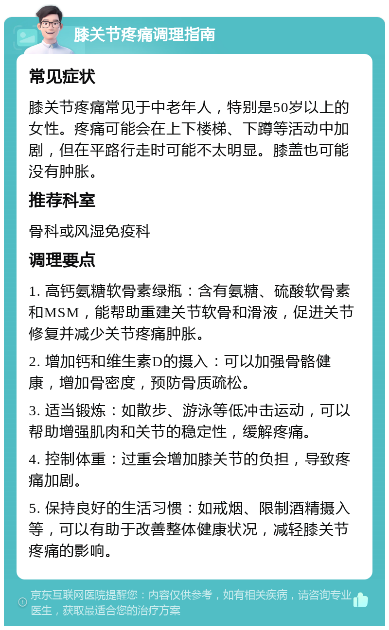 膝关节疼痛调理指南 常见症状 膝关节疼痛常见于中老年人，特别是50岁以上的女性。疼痛可能会在上下楼梯、下蹲等活动中加剧，但在平路行走时可能不太明显。膝盖也可能没有肿胀。 推荐科室 骨科或风湿免疫科 调理要点 1. 高钙氨糖软骨素绿瓶：含有氨糖、硫酸软骨素和MSM，能帮助重建关节软骨和滑液，促进关节修复并减少关节疼痛肿胀。 2. 增加钙和维生素D的摄入：可以加强骨骼健康，增加骨密度，预防骨质疏松。 3. 适当锻炼：如散步、游泳等低冲击运动，可以帮助增强肌肉和关节的稳定性，缓解疼痛。 4. 控制体重：过重会增加膝关节的负担，导致疼痛加剧。 5. 保持良好的生活习惯：如戒烟、限制酒精摄入等，可以有助于改善整体健康状况，减轻膝关节疼痛的影响。