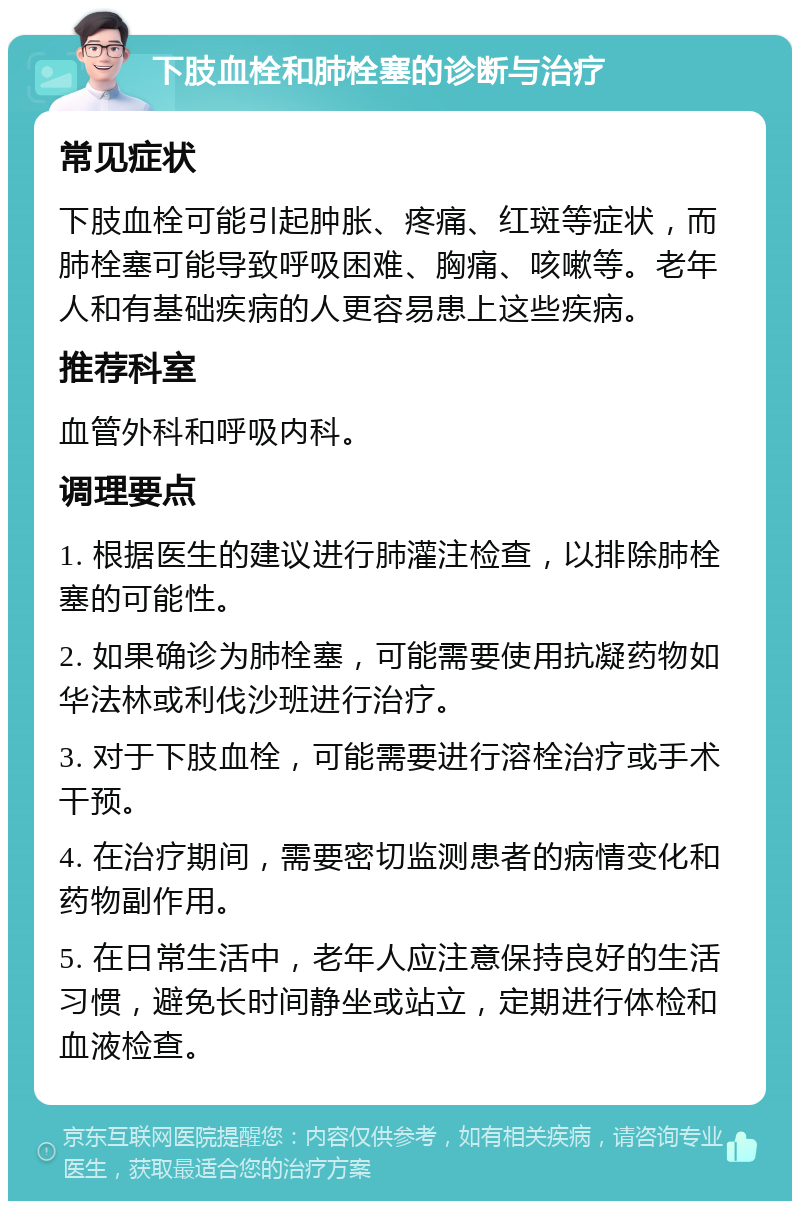 下肢血栓和肺栓塞的诊断与治疗 常见症状 下肢血栓可能引起肿胀、疼痛、红斑等症状，而肺栓塞可能导致呼吸困难、胸痛、咳嗽等。老年人和有基础疾病的人更容易患上这些疾病。 推荐科室 血管外科和呼吸内科。 调理要点 1. 根据医生的建议进行肺灌注检查，以排除肺栓塞的可能性。 2. 如果确诊为肺栓塞，可能需要使用抗凝药物如华法林或利伐沙班进行治疗。 3. 对于下肢血栓，可能需要进行溶栓治疗或手术干预。 4. 在治疗期间，需要密切监测患者的病情变化和药物副作用。 5. 在日常生活中，老年人应注意保持良好的生活习惯，避免长时间静坐或站立，定期进行体检和血液检查。