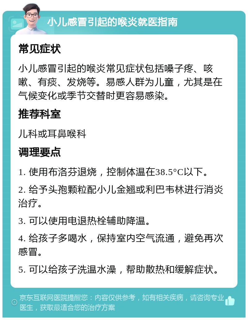 小儿感冒引起的喉炎就医指南 常见症状 小儿感冒引起的喉炎常见症状包括嗓子疼、咳嗽、有痰、发烧等。易感人群为儿童，尤其是在气候变化或季节交替时更容易感染。 推荐科室 儿科或耳鼻喉科 调理要点 1. 使用布洛芬退烧，控制体温在38.5°C以下。 2. 给予头孢颗粒配小儿金翘或利巴韦林进行消炎治疗。 3. 可以使用电退热栓辅助降温。 4. 给孩子多喝水，保持室内空气流通，避免再次感冒。 5. 可以给孩子洗温水澡，帮助散热和缓解症状。