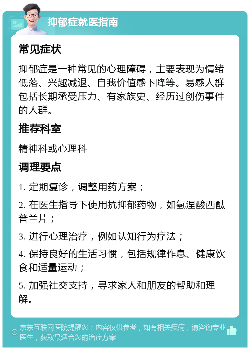 抑郁症就医指南 常见症状 抑郁症是一种常见的心理障碍，主要表现为情绪低落、兴趣减退、自我价值感下降等。易感人群包括长期承受压力、有家族史、经历过创伤事件的人群。 推荐科室 精神科或心理科 调理要点 1. 定期复诊，调整用药方案； 2. 在医生指导下使用抗抑郁药物，如氢涅酸西酞普兰片； 3. 进行心理治疗，例如认知行为疗法； 4. 保持良好的生活习惯，包括规律作息、健康饮食和适量运动； 5. 加强社交支持，寻求家人和朋友的帮助和理解。