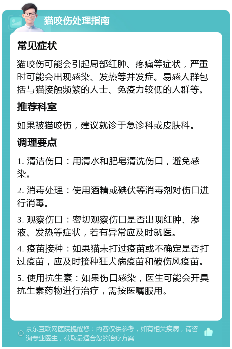 猫咬伤处理指南 常见症状 猫咬伤可能会引起局部红肿、疼痛等症状，严重时可能会出现感染、发热等并发症。易感人群包括与猫接触频繁的人士、免疫力较低的人群等。 推荐科室 如果被猫咬伤，建议就诊于急诊科或皮肤科。 调理要点 1. 清洁伤口：用清水和肥皂清洗伤口，避免感染。 2. 消毒处理：使用酒精或碘伏等消毒剂对伤口进行消毒。 3. 观察伤口：密切观察伤口是否出现红肿、渗液、发热等症状，若有异常应及时就医。 4. 疫苗接种：如果猫未打过疫苗或不确定是否打过疫苗，应及时接种狂犬病疫苗和破伤风疫苗。 5. 使用抗生素：如果伤口感染，医生可能会开具抗生素药物进行治疗，需按医嘱服用。