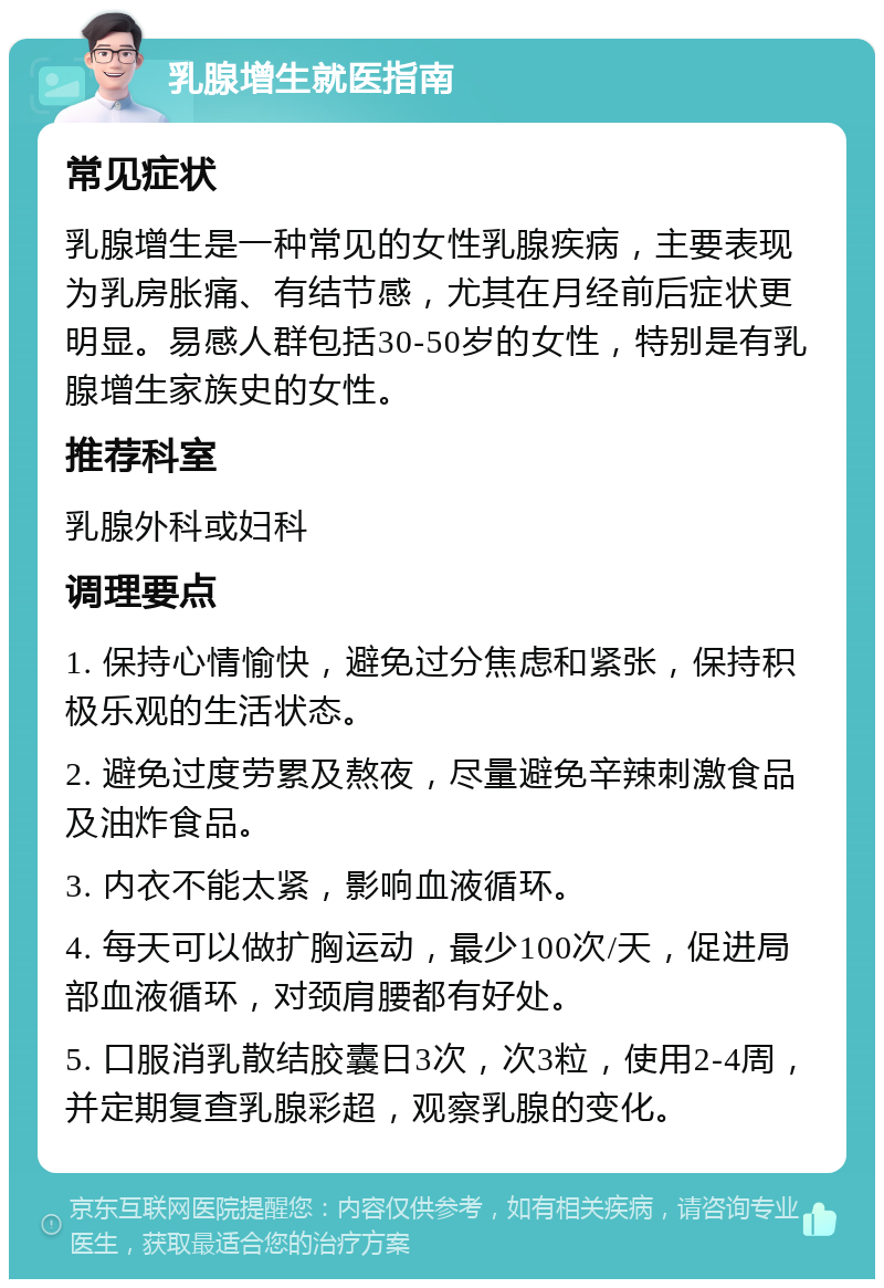 乳腺增生就医指南 常见症状 乳腺增生是一种常见的女性乳腺疾病，主要表现为乳房胀痛、有结节感，尤其在月经前后症状更明显。易感人群包括30-50岁的女性，特别是有乳腺增生家族史的女性。 推荐科室 乳腺外科或妇科 调理要点 1. 保持心情愉快，避免过分焦虑和紧张，保持积极乐观的生活状态。 2. 避免过度劳累及熬夜，尽量避免辛辣刺激食品及油炸食品。 3. 内衣不能太紧，影响血液循环。 4. 每天可以做扩胸运动，最少100次/天，促进局部血液循环，对颈肩腰都有好处。 5. 口服消乳散结胶囊日3次，次3粒，使用2-4周，并定期复查乳腺彩超，观察乳腺的变化。