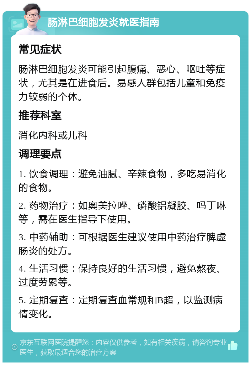 肠淋巴细胞发炎就医指南 常见症状 肠淋巴细胞发炎可能引起腹痛、恶心、呕吐等症状，尤其是在进食后。易感人群包括儿童和免疫力较弱的个体。 推荐科室 消化内科或儿科 调理要点 1. 饮食调理：避免油腻、辛辣食物，多吃易消化的食物。 2. 药物治疗：如奥美拉唑、磷酸铝凝胶、吗丁啉等，需在医生指导下使用。 3. 中药辅助：可根据医生建议使用中药治疗脾虚肠炎的处方。 4. 生活习惯：保持良好的生活习惯，避免熬夜、过度劳累等。 5. 定期复查：定期复查血常规和B超，以监测病情变化。