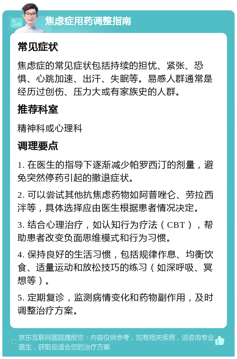 焦虑症用药调整指南 常见症状 焦虑症的常见症状包括持续的担忧、紧张、恐惧、心跳加速、出汗、失眠等。易感人群通常是经历过创伤、压力大或有家族史的人群。 推荐科室 精神科或心理科 调理要点 1. 在医生的指导下逐渐减少帕罗西汀的剂量，避免突然停药引起的撤退症状。 2. 可以尝试其他抗焦虑药物如阿普唑仑、劳拉西泮等，具体选择应由医生根据患者情况决定。 3. 结合心理治疗，如认知行为疗法（CBT），帮助患者改变负面思维模式和行为习惯。 4. 保持良好的生活习惯，包括规律作息、均衡饮食、适量运动和放松技巧的练习（如深呼吸、冥想等）。 5. 定期复诊，监测病情变化和药物副作用，及时调整治疗方案。