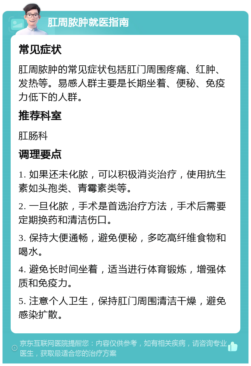 肛周脓肿就医指南 常见症状 肛周脓肿的常见症状包括肛门周围疼痛、红肿、发热等。易感人群主要是长期坐着、便秘、免疫力低下的人群。 推荐科室 肛肠科 调理要点 1. 如果还未化脓，可以积极消炎治疗，使用抗生素如头孢类、青霉素类等。 2. 一旦化脓，手术是首选治疗方法，手术后需要定期换药和清洁伤口。 3. 保持大便通畅，避免便秘，多吃高纤维食物和喝水。 4. 避免长时间坐着，适当进行体育锻炼，增强体质和免疫力。 5. 注意个人卫生，保持肛门周围清洁干燥，避免感染扩散。