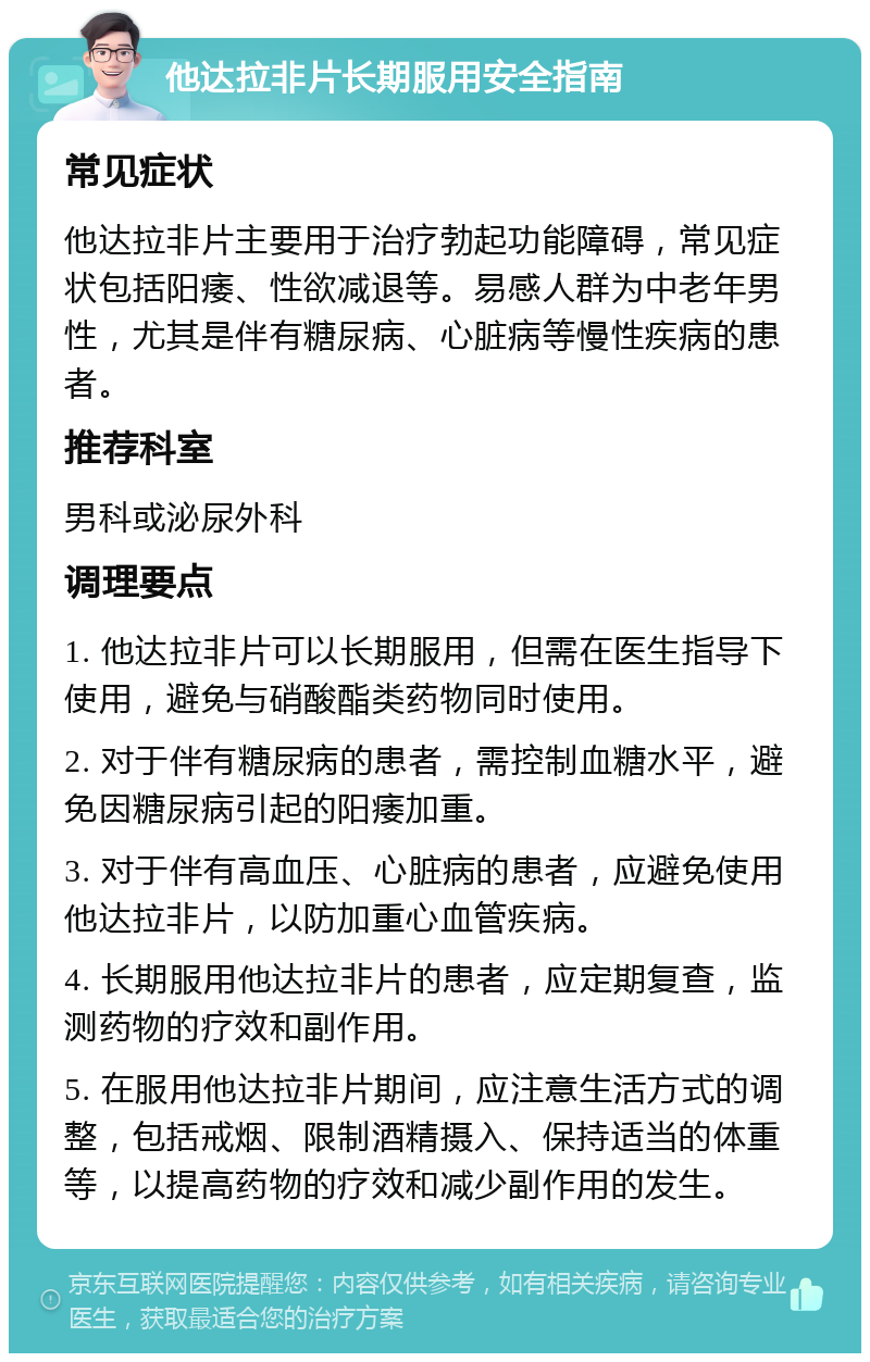 他达拉非片长期服用安全指南 常见症状 他达拉非片主要用于治疗勃起功能障碍，常见症状包括阳痿、性欲减退等。易感人群为中老年男性，尤其是伴有糖尿病、心脏病等慢性疾病的患者。 推荐科室 男科或泌尿外科 调理要点 1. 他达拉非片可以长期服用，但需在医生指导下使用，避免与硝酸酯类药物同时使用。 2. 对于伴有糖尿病的患者，需控制血糖水平，避免因糖尿病引起的阳痿加重。 3. 对于伴有高血压、心脏病的患者，应避免使用他达拉非片，以防加重心血管疾病。 4. 长期服用他达拉非片的患者，应定期复查，监测药物的疗效和副作用。 5. 在服用他达拉非片期间，应注意生活方式的调整，包括戒烟、限制酒精摄入、保持适当的体重等，以提高药物的疗效和减少副作用的发生。