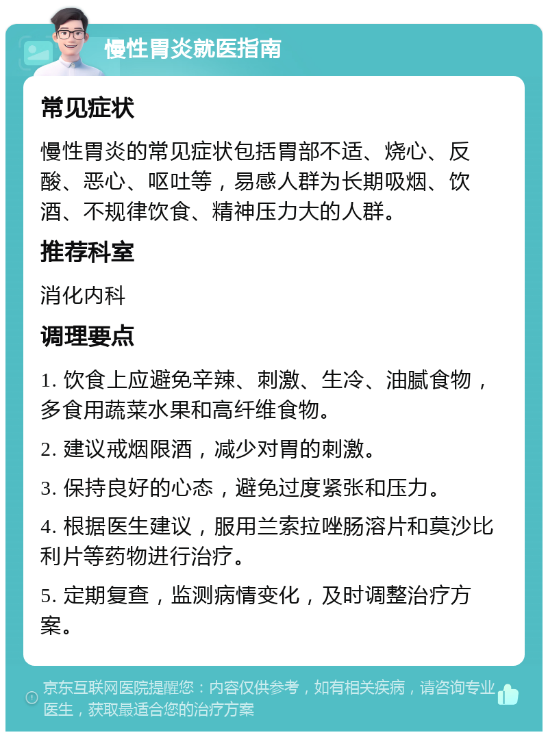 慢性胃炎就医指南 常见症状 慢性胃炎的常见症状包括胃部不适、烧心、反酸、恶心、呕吐等，易感人群为长期吸烟、饮酒、不规律饮食、精神压力大的人群。 推荐科室 消化内科 调理要点 1. 饮食上应避免辛辣、刺激、生冷、油腻食物，多食用蔬菜水果和高纤维食物。 2. 建议戒烟限酒，减少对胃的刺激。 3. 保持良好的心态，避免过度紧张和压力。 4. 根据医生建议，服用兰索拉唑肠溶片和莫沙比利片等药物进行治疗。 5. 定期复查，监测病情变化，及时调整治疗方案。