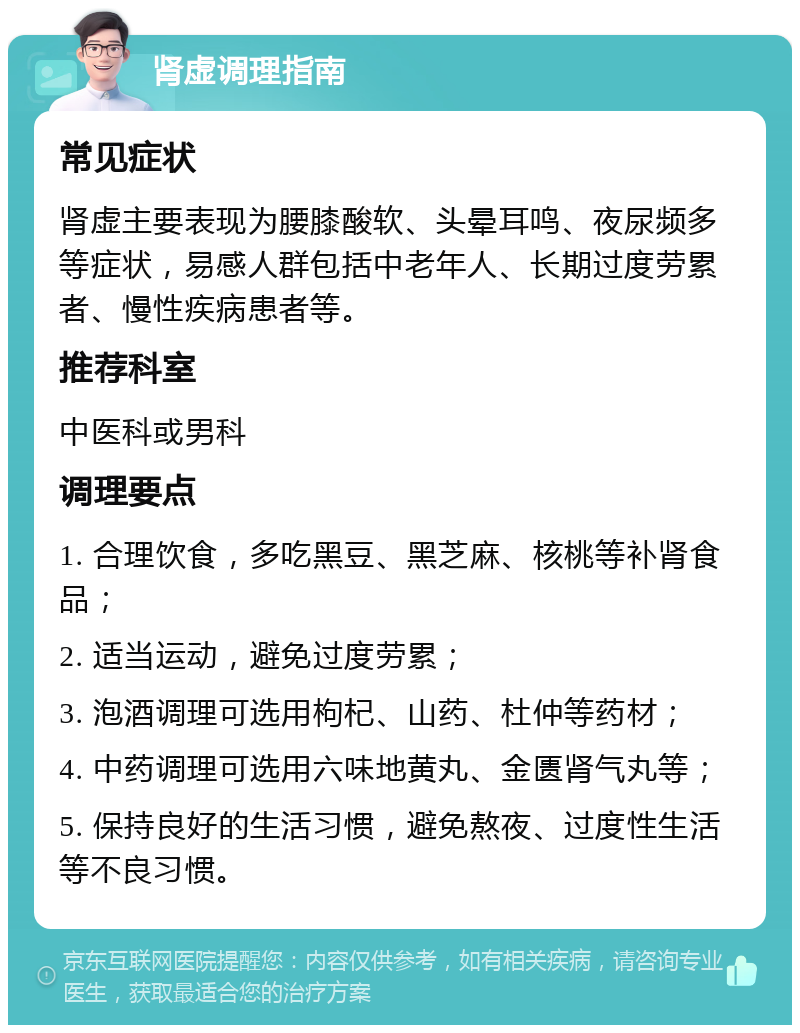 肾虚调理指南 常见症状 肾虚主要表现为腰膝酸软、头晕耳鸣、夜尿频多等症状，易感人群包括中老年人、长期过度劳累者、慢性疾病患者等。 推荐科室 中医科或男科 调理要点 1. 合理饮食，多吃黑豆、黑芝麻、核桃等补肾食品； 2. 适当运动，避免过度劳累； 3. 泡酒调理可选用枸杞、山药、杜仲等药材； 4. 中药调理可选用六味地黄丸、金匮肾气丸等； 5. 保持良好的生活习惯，避免熬夜、过度性生活等不良习惯。