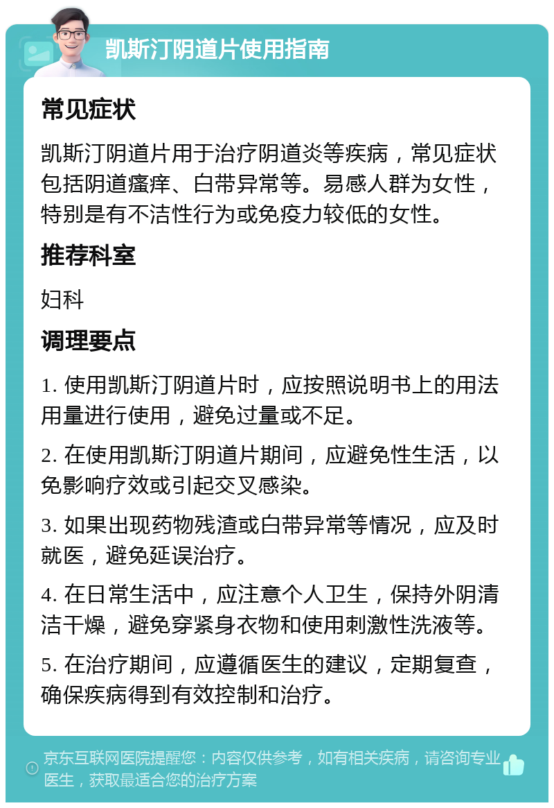 凯斯汀阴道片使用指南 常见症状 凯斯汀阴道片用于治疗阴道炎等疾病，常见症状包括阴道瘙痒、白带异常等。易感人群为女性，特别是有不洁性行为或免疫力较低的女性。 推荐科室 妇科 调理要点 1. 使用凯斯汀阴道片时，应按照说明书上的用法用量进行使用，避免过量或不足。 2. 在使用凯斯汀阴道片期间，应避免性生活，以免影响疗效或引起交叉感染。 3. 如果出现药物残渣或白带异常等情况，应及时就医，避免延误治疗。 4. 在日常生活中，应注意个人卫生，保持外阴清洁干燥，避免穿紧身衣物和使用刺激性洗液等。 5. 在治疗期间，应遵循医生的建议，定期复查，确保疾病得到有效控制和治疗。