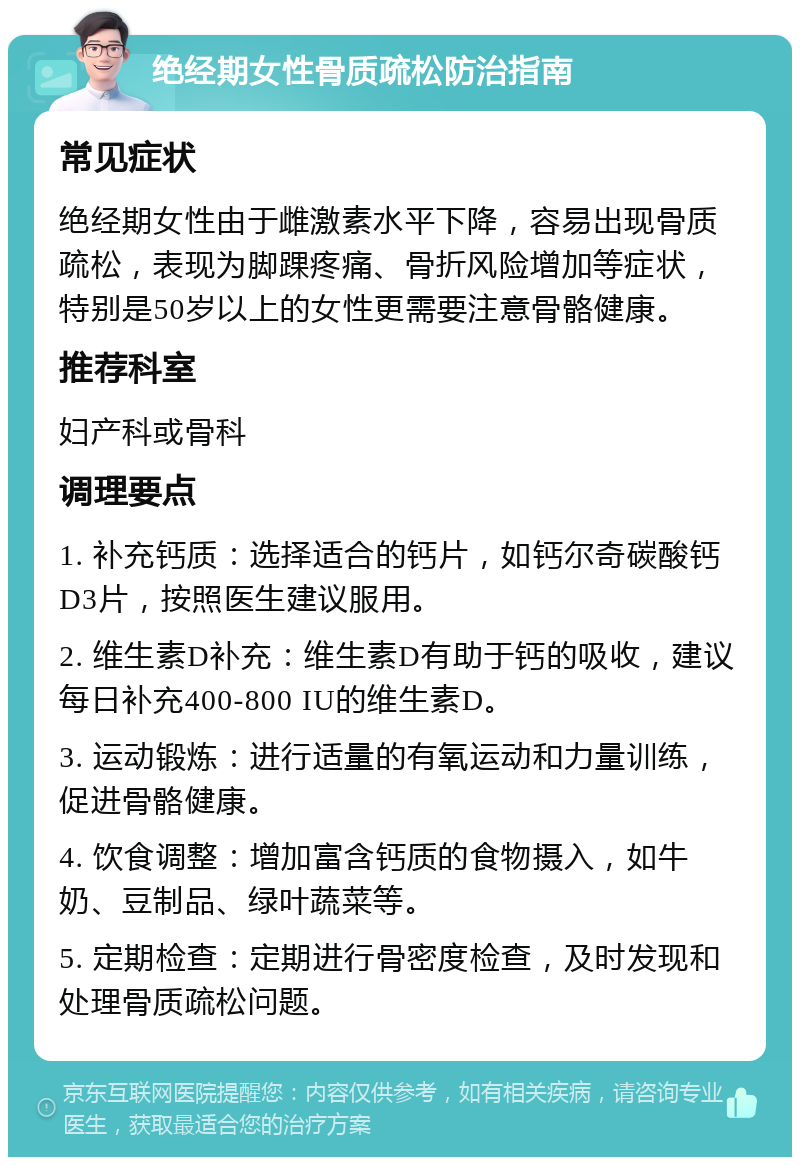 绝经期女性骨质疏松防治指南 常见症状 绝经期女性由于雌激素水平下降，容易出现骨质疏松，表现为脚踝疼痛、骨折风险增加等症状，特别是50岁以上的女性更需要注意骨骼健康。 推荐科室 妇产科或骨科 调理要点 1. 补充钙质：选择适合的钙片，如钙尔奇碳酸钙D3片，按照医生建议服用。 2. 维生素D补充：维生素D有助于钙的吸收，建议每日补充400-800 IU的维生素D。 3. 运动锻炼：进行适量的有氧运动和力量训练，促进骨骼健康。 4. 饮食调整：增加富含钙质的食物摄入，如牛奶、豆制品、绿叶蔬菜等。 5. 定期检查：定期进行骨密度检查，及时发现和处理骨质疏松问题。