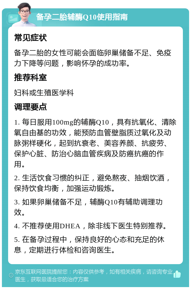 备孕二胎辅酶Q10使用指南 常见症状 备孕二胎的女性可能会面临卵巢储备不足、免疫力下降等问题，影响怀孕的成功率。 推荐科室 妇科或生殖医学科 调理要点 1. 每日服用100mg的辅酶Q10，具有抗氧化、清除氧自由基的功效，能预防血管壁脂质过氧化及动脉粥样硬化，起到抗衰老、美容养颜、抗疲劳、保护心脏、防治心脑血管疾病及防癌抗癌的作用。 2. 生活饮食习惯的纠正，避免熬夜、抽烟饮酒，保持饮食均衡，加强运动锻炼。 3. 如果卵巢储备不足，辅酶Q10有辅助调理功效。 4. 不推荐使用DHEA，除非线下医生特别推荐。 5. 在备孕过程中，保持良好的心态和充足的休息，定期进行体检和咨询医生。