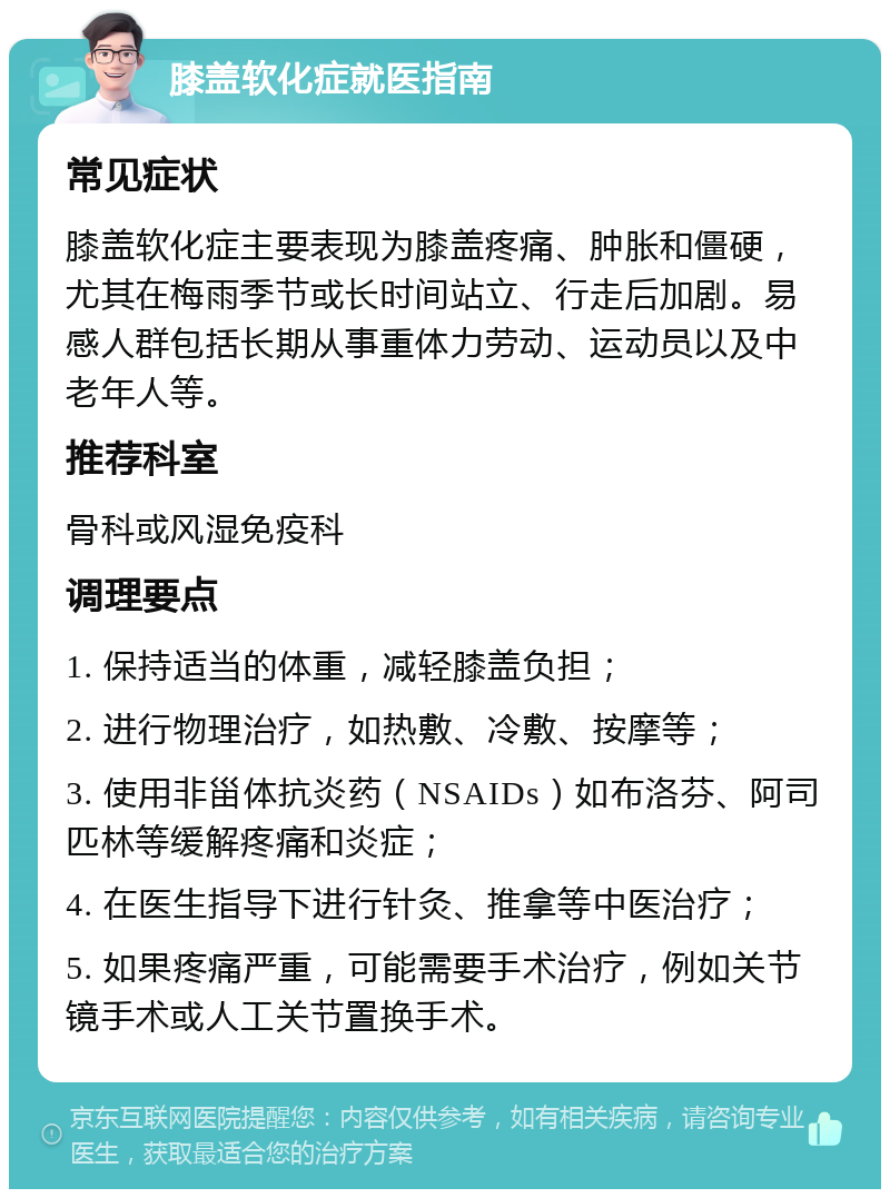 膝盖软化症就医指南 常见症状 膝盖软化症主要表现为膝盖疼痛、肿胀和僵硬，尤其在梅雨季节或长时间站立、行走后加剧。易感人群包括长期从事重体力劳动、运动员以及中老年人等。 推荐科室 骨科或风湿免疫科 调理要点 1. 保持适当的体重，减轻膝盖负担； 2. 进行物理治疗，如热敷、冷敷、按摩等； 3. 使用非甾体抗炎药（NSAIDs）如布洛芬、阿司匹林等缓解疼痛和炎症； 4. 在医生指导下进行针灸、推拿等中医治疗； 5. 如果疼痛严重，可能需要手术治疗，例如关节镜手术或人工关节置换手术。