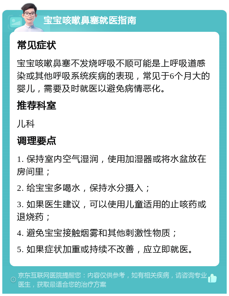 宝宝咳嗽鼻塞就医指南 常见症状 宝宝咳嗽鼻塞不发烧呼吸不顺可能是上呼吸道感染或其他呼吸系统疾病的表现，常见于6个月大的婴儿，需要及时就医以避免病情恶化。 推荐科室 儿科 调理要点 1. 保持室内空气湿润，使用加湿器或将水盆放在房间里； 2. 给宝宝多喝水，保持水分摄入； 3. 如果医生建议，可以使用儿童适用的止咳药或退烧药； 4. 避免宝宝接触烟雾和其他刺激性物质； 5. 如果症状加重或持续不改善，应立即就医。