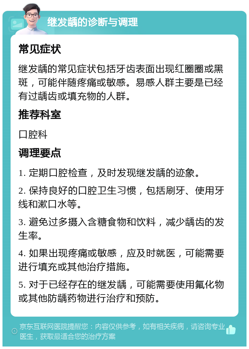 继发龋的诊断与调理 常见症状 继发龋的常见症状包括牙齿表面出现红圈圈或黑斑，可能伴随疼痛或敏感。易感人群主要是已经有过龋齿或填充物的人群。 推荐科室 口腔科 调理要点 1. 定期口腔检查，及时发现继发龋的迹象。 2. 保持良好的口腔卫生习惯，包括刷牙、使用牙线和漱口水等。 3. 避免过多摄入含糖食物和饮料，减少龋齿的发生率。 4. 如果出现疼痛或敏感，应及时就医，可能需要进行填充或其他治疗措施。 5. 对于已经存在的继发龋，可能需要使用氟化物或其他防龋药物进行治疗和预防。