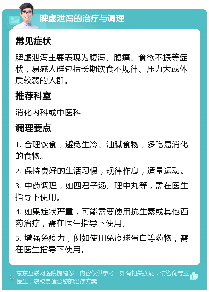 脾虚泄泻的治疗与调理 常见症状 脾虚泄泻主要表现为腹泻、腹痛、食欲不振等症状，易感人群包括长期饮食不规律、压力大或体质较弱的人群。 推荐科室 消化内科或中医科 调理要点 1. 合理饮食，避免生冷、油腻食物，多吃易消化的食物。 2. 保持良好的生活习惯，规律作息，适量运动。 3. 中药调理，如四君子汤、理中丸等，需在医生指导下使用。 4. 如果症状严重，可能需要使用抗生素或其他西药治疗，需在医生指导下使用。 5. 增强免疫力，例如使用免疫球蛋白等药物，需在医生指导下使用。