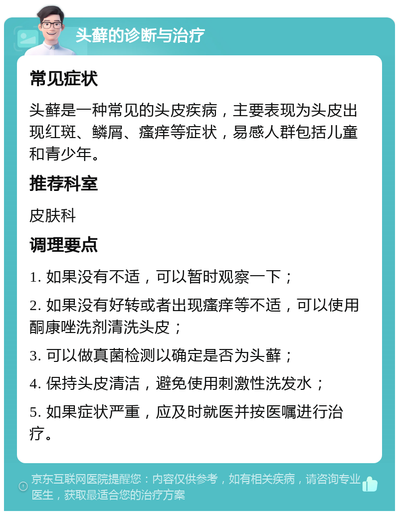 头藓的诊断与治疗 常见症状 头藓是一种常见的头皮疾病，主要表现为头皮出现红斑、鳞屑、瘙痒等症状，易感人群包括儿童和青少年。 推荐科室 皮肤科 调理要点 1. 如果没有不适，可以暂时观察一下； 2. 如果没有好转或者出现瘙痒等不适，可以使用酮康唑洗剂清洗头皮； 3. 可以做真菌检测以确定是否为头藓； 4. 保持头皮清洁，避免使用刺激性洗发水； 5. 如果症状严重，应及时就医并按医嘱进行治疗。